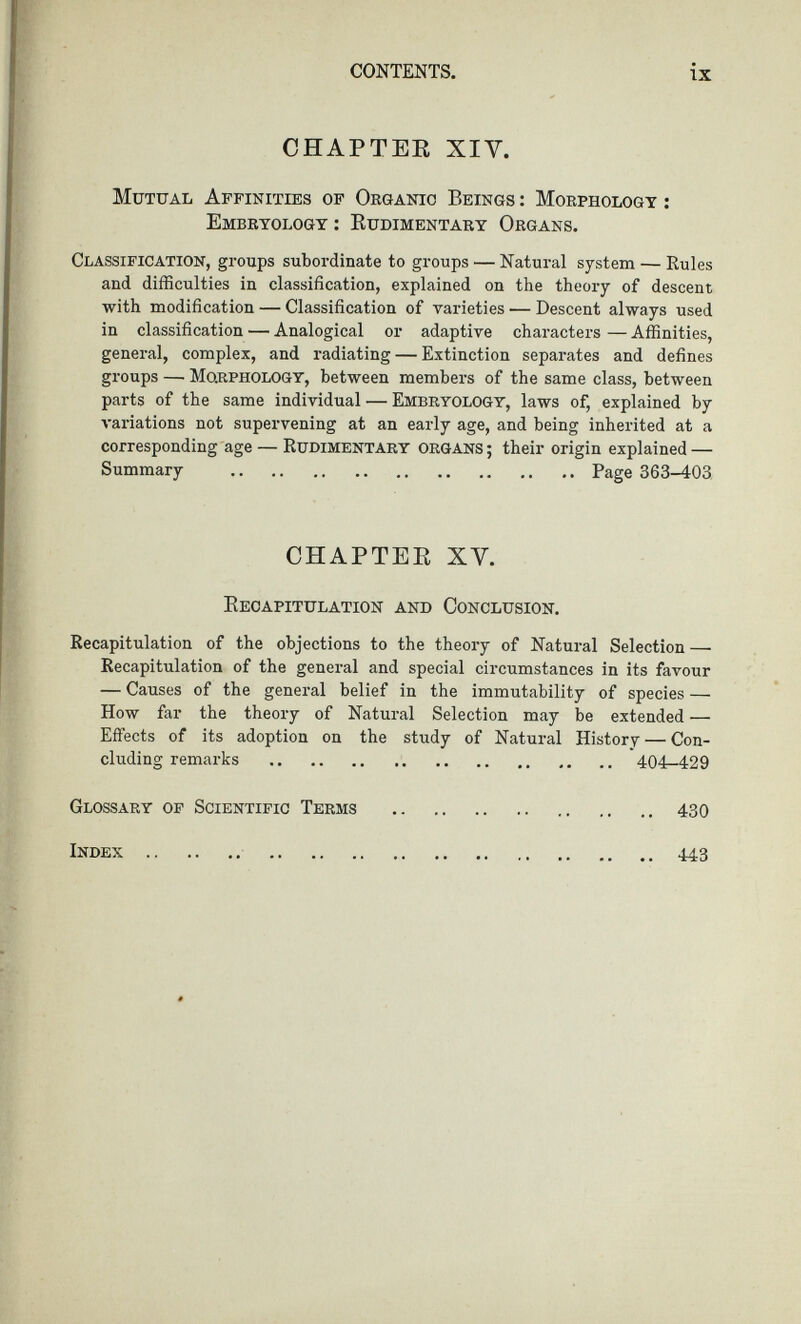 CHAPTER XIY. Mutual Affinities of Organic Beings : Morphology : Embryology : Rudimentary Organs. Classification, groups subordinate to groups — Natural system — Rules and difficulties in classification, explained on the theory of descent with modification — Classification of varieties — Descent always used in classification — Analogical or adaptive characters — Affinities, general, complex, and radiating — Extinction separates and defines groups — MO.RPHOLOGY, between members of the same class, between parts of the same individual — Embryology, laws of, explained by variations not supervening at an early age, and being inherited at a corresponding age — Rudimentary organs ; their origin explained — Summary Page 363-403 CHAPTER XV. Recapitulation and Conclusion. Recapitulation of the objections to the theory of Natural Selection — Recapitulation of the general and special circumstances in its favour — Causes of the general belief in the immutability of species — How far the theory of Natural Selection may be extended — Effects of its adoption on the study of Natural History — Con- cluding remarks 404-429 Glossary of Scientific Terms 430 Index 443