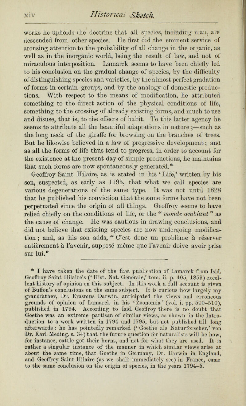 works lie upholds the doctrine that all species, including man, are descended from other species. He first did the eminent service of arousing attention to the probability of all change in the organic, as well as in the inorganic world, being the result of law, and not of miraculous interposition. Lamarck seems to have been chiefly led to his conclusion on the gradual change of species, by the difficulty of distinguishing species and varieties, by the almost perfect gradation of forms in certain groups, and by the analogy of domestic produc tions. With respect to the means of modification, he attributed something to the direct action of the physical conditions of life, something to the crossing of already existing forms, and much to use and disuse, that is, to the effects of habit. To this latter agency he seems to attribute all the beautiful adaptations in nature ;—such as the long neck of the giraffe for browsing on the branches of trees. But he likewise believed in a law of progressive development ; and. as all the forms of life thus tend to progress, in order to account for the existence at the present day of simple productions, he maintains that such forms are now spontaneously generated.* Geoffroy Saint Hilaire, as is stated in his ‘ Life,’ written by his son, suspected, as early as 1795, that what we call species are various degenerations of the same type. It was not until 1828 that he published his conviction that the same forms have not been perpetuated since the origin ot all things. Geoffroy seems to have relied chiefly on the conditions of life, or the “ monde ambiant ” as the cause of change. He was cautious in drawing conclusions, and did not believe that existing species are now undergoing modifica tion ; and, as his son adds, “ C’est donc un problème à réserver entièrement à l’avenir, supposé même que l’avenir doive avoir prise sur lui.” * I have taken the date of the first publication of Lamarck from Isid. Geoffroy Saint Hilaire’s (‘ Hist. Nat. Generale,’ tom. ii. p. 405, 1859) excel lent history of opinion on this subject. In this work a full account is given of Buffon’s conclusions on the same subject. It is curious how largely my grandfather, Dr. Erasmus Darwin, anticipated the views and erroneous grounds of opinion of Lamarck in his ‘ Zoonomia ’ (vol. i. pp. 500-510), published in 1794. According to Isid. Geoffroy there is no doubt that Goethe was an extreme partisan of similar views, as shown in the Intro duction to a work written in 1794 and 1795, but not published till long afterwards : he has pointedly remarked (‘ Goethe als Naturforscher,’ von Dr. Karl Meding, s. 34) that the future question for naturalists will be how, for instance, cattle got their horns, and not for what they are used. It is rather a singular instance of the manner in which similar views arise at about the same time, that Goethe in Germany, Dr. Darwin in England, and Geoffroy Saint Hilaire (as we shall immediately see) in France, came to the same conclusion on the origin ot species, in the years 1794—5.