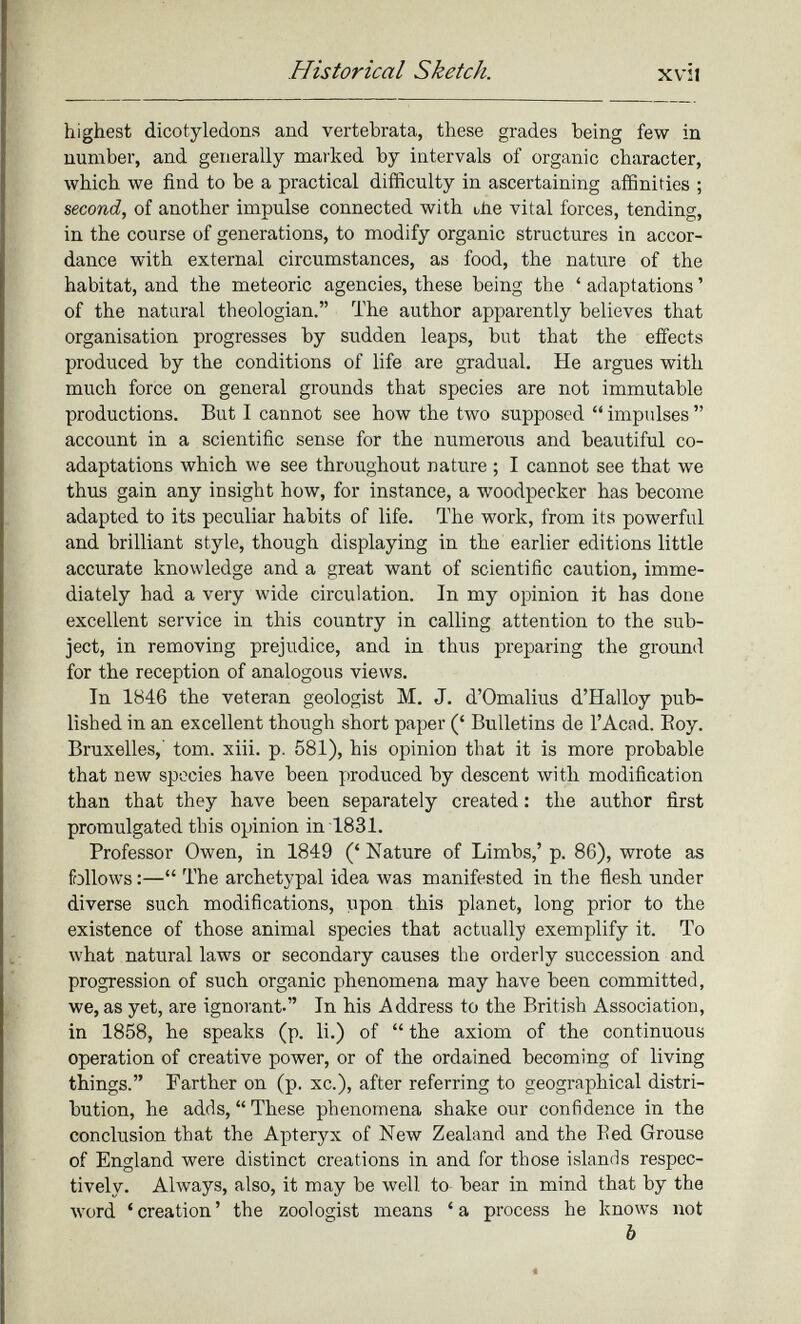 highest dicotyledons and vertebrata, these grades being few in number, and generally marked by intervals of organic character, which we find to be a practical difficulty in ascertaining affinities ; second, of another impulse connected with uñe vital forces, tending, in the course of generations, to modify organic structures in accor dance with external circumstances, as food, the nature of the habitat, and the meteoric agencies, these being the ‘ adaptations ’ of the natural theologian.” The author apparently believes that organisation progresses by sudden leaps, but that the effects produced by the conditions of life are gradual. He argues with much force on general grounds that species are not immutable productions. But I cannot see how the two supposed “ impulses ” account in a scientific sense for the numerous and beautiful co adaptations which we see throughout nature ; I cannot see that we thus gain any insight how, for instance, a woodpecker has become adapted to its peculiar habits of life. The work, from its powerful and brilliant style, though displaying in the earlier editions little accurate knowledge and a great want of scientific caution, imme diately had a very wide circulation. In my opinion it has done excellent service in this country in calling attention to the sub ject, in removing prejudice, and in thus preparing the ground for the reception of analogous views. In 1846 the veteran geologist M. J. d’Omalius d’Halloy pub lished in an excellent though short paper (‘ Bulletins de l’Acad. Boy. Bruxelles,' tom. xiii. p. 581), his opinion that it is more probable that new species have been produced by descent with modification than that they have been separately created : the author first promulgated this opinion in 1831. Professor Owen, in 1849 (‘ Nature of Limbs,’ p. 86), wrote as follows :—“ The archetypal idea was manifested in the flesh under diverse such modifications, upon this planet, long prior to the existence of those animal species that actually exemplify it. To what natural laws or secondary causes the orderly succession and progression of such organic phenomena may have been committed, we, as yet, are ignorant-” In his Address to the British Association, in 1858, he speaks (p. li.) of “ the axiom of the continuous operation of creative power, or of the ordained becoming of living things.” Farther on (p. xc.), after referring to geographical distri bution, he adds, “These phenomena shake our confidence in the conclusion that the Apteryx of New Zealand and the Bed Grouse of England were distinct creations in and for those islands respec tively. Always, also, it may be well to bear in mind that by the word ‘creation’ the zoologist means ‘a process he knows not b