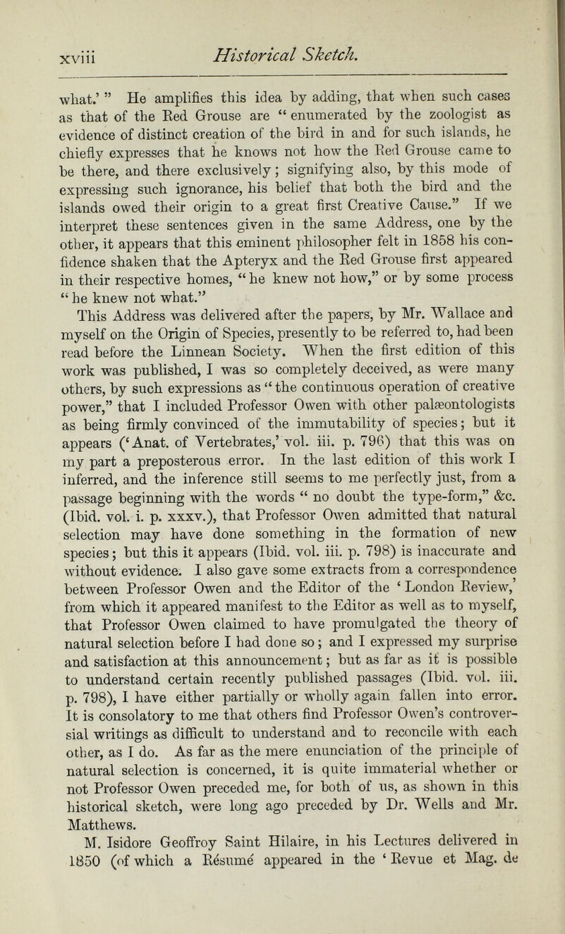 what.’ ” He amplifies this idea by adding, that when such cases as that of the Red Grouse are “ enumerated by the zoologist as evidence of distinct creation of the bird in and for such islands, he chiefly expresses that he knows not how the Red Grouse came to be there, and there exclusively; signifying also, by this mode of expressing such ignorance, his belief that both the bird and the islands owed their origin to a great first Creative Cause.” If we interpret these sentences given in the same Address, one by the other, it appears that this eminent philosopher felt in 1858 his con fidence shaken that the Apteryx and the Red Grouse first appeared in their respective homes, “ he knew not how,” or by some process “ he knew not what.” This Address was delivered after the papers, by Mr. Wallace and myself on the Origin of Species, presently to be referred to, had been read before the Linnean Society. When the first edition of this work was published, I was so completely deceived, as were many others, by such expressions as “the continuous operation of creative power,” that I included Professor Owen with other palaeontologists as being firmly convinced of the immutability of species; but it appears (‘Anat. of Vertebrates,’ vol. iii. p. 796) that this was on my part a preposterous error. In the last edition of this work I inferred, and the inference still seems to me perfectly just, from a passage beginning with the words “ no doubt the type-form,” &c. (Ibid. vol. i. p. xxxv.), that Professor Owen admitted that natural selection may have done something in the formation of new species; but this it appears (Ibid. vol. iii. p. 798) is inaccurate and without evidence. I also gave some extracts from a correspondence between Professor Owen and the Editor of the ‘ London Review,’ from which it appeared manifest to the Editor as well as to myself, that Professor Owen claimed to have promulgated the theory of natural selection before I had done so; and I expressed my surprise and satisfaction at this announcement; but as far as it is possible to understand certain recently published passages (Ibid. vol. iii. p. 798), I have either partially or wholly again fallen into error. It is consolatory to me that others find Professor Owen’s controver sial writings as difficult to understand and to reconcile with each other, as I do. As far as the mere enunciation of the principle of natural selection is concerned, it is quite immaterial whether or not Professor Owen preceded me, for both of us, as shown in this historical sketch, were long ago preceded by Dr. Wells and Mr. Matthews. M. Isidore Geoffroy Saint Hilaire, in his Lectures delivered in 1850 (of which a Resume appeared in the ‘ Revue et Mag. de