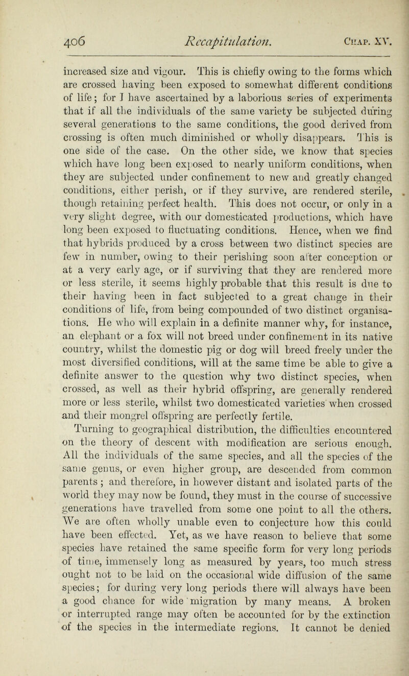 increased size and vigour. This is chiefly owing to the forms which are crossed having been exposed to somewhat different conditions of life ; for I have ascertained by a laborious series of experiments that if all the individuals of the same variety be subjected during several generations to the same conditions, the good derived from crossing is often much diminished or wholly disappears. This is one side of the case. On the other side, we know that species which have long been exposed to nearly uniform conditions, when they are subjected under confinement to new and greatly changed conditions, either perish, or if they survive, are rendered sterile, though retaining perfect health. This does not occur, or only in a very slight degree, with our domesticated productions, which have long been exposed to fluctuating conditions. Hence, when we find that hybrids produced by a cross between two distinct species are few in number, owing to their perishing soon alter conception or at a very early age, or if surviving that .they are rendered more or less sterile, it seems highly probable that this result is due to their having been in fact subjected to a great change in their conditions of life, from being compounded of two distinct organisa tions. He who will explain in a definite manner why, for instance, an elephant or a fox will not breed under confinement in its native country, whilst the domestic pig or dog will breed freely under the most diversified conditions, will at the same time be able to give a definite answer to the question why two distinct species, when crossed, as well as their hybrid offspring, are generally rendered more or less sterile, whilst two domesticated varieties when crossed and their mongrel offspring are perfectly fertile. Turning to geographical distribution, the difficulties encountered on the theory of descent with modification are serious enough. All the individuals of the same species, and all the species of the same genus, or even higher group, are descended from common parents ; and therefore, in however distant and isolated parts of the world they may now be found, they must in the course of successive generations have travelled from some one point to all the others. We are often wholly unable even to conjecture how this could have been effected. Yet, as we have reason to believe that some species have retained the same specific form for very long periods of time, immensely long as measured by years, too much stress ought not to be laid on the occasional wide diffusion of the same species; for during very long periods there will always have been a good chance for wide migration by many means. A broken or interrupted range may often be accounted for by the extinction of the species in the intermediate regions. It cannot be denied