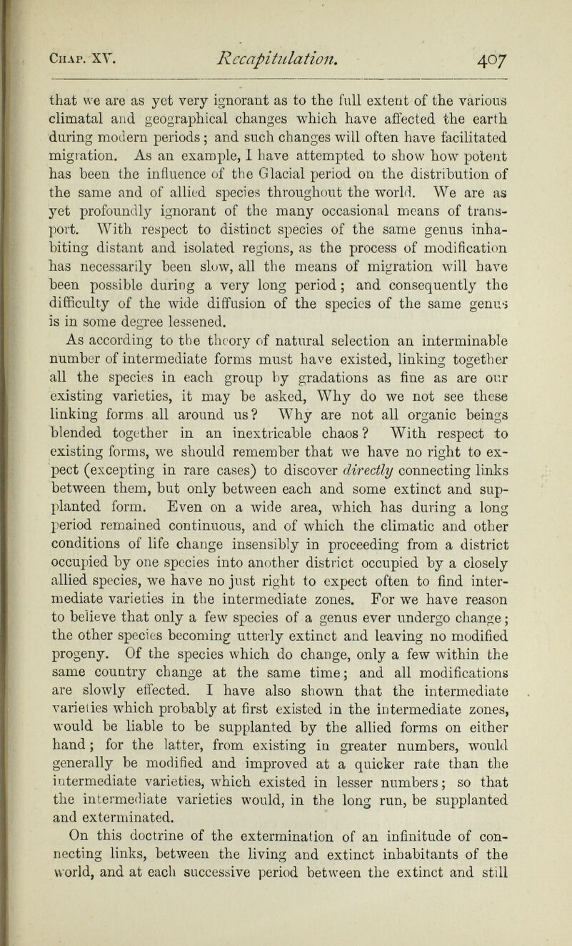 that we are as yet very ignorant as to the full extent of the various climatal and geographical changes which have affected the earth during modern periods; and such changes will often have facilitated migration. As an example, I have attempted to show how potent has been the influence of the Glacial period on the distribution of the same and of allied species throughout the world. We are as yet profoundly ignorant of the many occasional means of trans port. With respect to distinct species of the same genus inha biting distant and isolated regions, as the process of modification has necessarily been slow, all the means of migration will have been possible during a very long period; and consequently the difficulty of the wide diffusion of the species of the same genus is in some degree lessened. As according to the theory of natural selection an interminable number of intermediate forms must have existed, linking together all the species in each group by gradations as fine as are our existing varieties, it may be asked, Why do we not see these linking forms all around us? Why are not all organic beings blended together in an inextricable chaos ? With respect to existing forms, we should remember that we have no right to ex pect (excepting in rare cases) to discover directly connecting links between them, but only between each and some extinct and sup planted form. Even on a wide area, which has during a long period remained continuous, and of which the climatic and other conditions of life change insensibly in proceeding from a district occupied by one species into another distinct occupied by a closely allied species, we have no just right to expect often to find inter mediate varieties in the intermediate zones. For we have reason to believe that only a few species of a genus ever undergo change; the other species becoming utterly extinct and leaving no modified progeny. Of the species which do change, only a few within the same country change at the same time; and all modifications are slowly effected. I have also shown that the intermediate varieties which probably at first existed in the intermediate zones, would be liable to be supplanted by the allied forms on either hand; for the latter, from existing in greater numbers, would generally be modified and improved at a quicker rate than the intermediate varieties, which existed in lesser numbers; so that the intermediate varieties would, in the long run, be supplanted and exterminated. On this doctrine of the extermination of an infinitude of con necting links, between the living and extinct inhabitants of the world, and at each successive period between the extinct and still