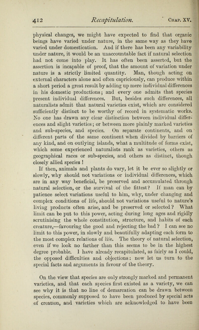 physical changes, we might have expected to find that organic beings have varied under nature, in the same way as they have varied under domestication. And if there has been any variability under nature, it would be an unaccountable fact if natural selection had not come into play. It has often been asserted, but the assertion is incapable of proof, that the amount of variation under nature is a strictly limited quantity. Man, though acting on external characters alone and often capriciously, can produce within a short period a great result by adding up mere individual differences in his domestic productions; and every one admits that species present individual differences. But, besides such differences, all naturalists admit that natural varieties exist, which are considered sufficiently distinct to be worthy of record in systematic works. No one has drawn any clear distinction between individual differ ences and slight varieties; or between more plainly marked varieties and sub-species, and species. On separate continents, and on different parts of the same continent when divided by barriers of any kind, and on outlying islands, what a multitude of forms exist, which some experienced naturalists rank as varieties, others as geographical races or sub-species, and others as distinct, though closely allied species ! If then, animals and plants do vary, let it be ever so slightly or slowly, why should not variations or individual differences, which are in any way beneficial, be preserved and accumulated through natural selection, or the survival of the fittest? If man can by patience select variations useful to him, why, under changing and complex conditions of life, should not variations useful to nature’s living products often arise, and be preserved or selected ? What limit can be put to this power, acting during long ages and rigidly scrutinising the whole constitution, structure, and habits of each creature,—favouring the good and rejecting the bad ? I can see no limit to this power, in slowly and beautifully adapting each form to the most complex relations of life. The theory of natural selection, even if we look no farther than this seems to be in the highest degree probable. I have already recapitulated, as fairly as I could, the opposed difficulties and objections: now let us turn to the special facts and arguments in favour of the theory. On the view that species are only strongly marked and permanent varieties, and that each species first existed as a variety, we can see why it is that no line of demarcation can be drawn between species, commonly supposed to have been produced by special acts of creation, and varieties which are acknowledged to have been