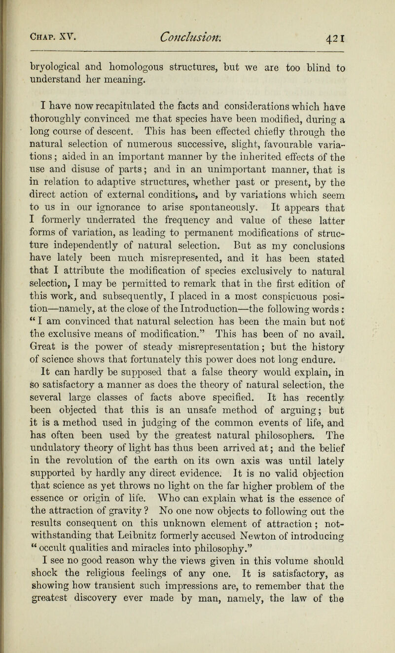 bryological and homologous structures, but we are too blind to understand her meaning. I have now recapitulated the facts and considerations which have thoroughly convinced me that species have been modified, during a long course of descent. This has been effected chiefly through the natural selection of numerous successive, slight, favourable varia tions ; aided in an important manner by the inherited effects of the use and disuse of parts; and in an unimportant manner, that is in relation to adaptive structures, whether past or present, by the direct action of external conditions, and by variations which seem to us in our ignorance to arise spontaneously. It appears that I formerly underrated the frequency and value of these latter forms of variation, as leading to permanent modifications of struc ture independently of natural selection. But as my conclusions have lately been much misrepresented, and it has been stated that I attribute the modification of species exclusively to natural selection, I may be permitted to remark that in the first edition of this work, and subsequently, I placed in a most conspicuous posi tion—namely, at the close of the Introduction—the following words : “ I am convinced that natural selection has been the main but not the exclusive means of modification.” This has been of no avail. Great is the power of steady misrepresentation; but the history of science shows that fortunately this power does not long endure. It can hardly be supposed that a false theory would explain, in so satisfactory a manner as does the theory of natural selection, the several large classes of facts above specified. It has recently been objected that this is an unsafe method of arguing; but it is a method used in judging of the common events of life, and has often been used by the greatest natural philosophers. The undulatory theory of light has thus been arrived at; and the belief in the revolution of the earth on its own axis was until lately supported by hardly any direct evidence. It is no valid objection that science as yet throws no light on the far higher problem of the essence or origin of life. Who can explain what is the essence of the attraction of gravity ? No one now objects to following out the results consequent on this unknown element of attraction ; not withstanding that Leibnitz formerly accused Newton of introducing “ occult qualities and miracles into philosophy.” I see no good reason why the views given in this volume should shock the religious feelings of any one. It is satisfactory, as showing how transient such impressions are, to remember that the greatest discovery ever made by man, namely, the law of the