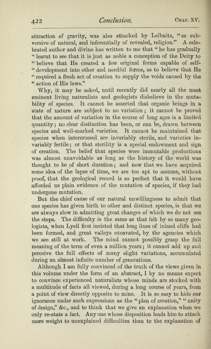 attraction of gravity, was also attacked by Leibnitz, “as sub versive of natural, and inferentially of revealed, religion.” A cele brated author and divine has written to me that “ he has gradually “ learnt to see that it is just as noble a conception of the Deity to “ believe that He created a few original forms capable of self- “ development into other and needful forms, as to believe that He “ required a fresh act of creation to supply the voids caused by the “ action of His laws.” Why, it may be asked, until recently did nearly all the most eminent living naturalists and geologists disbelieve in the muta bility of species. It cannot be asserted that organic beings in a state of nature are subject to no variation; it cannot be proved that the amount of variation in the course of long ages is a limited quantity; no clear distinction has been, or can be, drawn between species and well-marked varieties. It cannot be maintained that species when intercrossed are invariably sterile, and varieties in variably fertile; or that sterility is a special endowment and sign of creation. The belief that species were immutable productions was almost unavoidable as long as the history of the world was thought to be of short duration; and now that we have acquired some idea of the lapse of time, we are too apt to assume, without proof, that the geological record is so perfect that it would have afforded us plain evidence of the mutation of species, if they had undergone mutation. But the chief cause of our natural unwillingness to admit that one species has given birth to other and distinct species, is that we are always slow in admitting great changes of which we do not see the steps. The difficulty is the same as that felt by so many geo logists, when Lyell first insisted that long lines of inland cliffs had been formed, and great valleys excavated, by the agencies which we see still at work. The mind cannot possibly grasp the full meaning of the term of even a million years; it cannot add up and perceive the full effects of many slight variations, accumulated during an almost infinite number of generations. Although I am fully convinced of the truth of the views given in this volume under the form of an abstract, I by no means expect to convince experienced naturalists whose minds are stocked with a multitude of facts all viewed, during a long course of years, from a point of view directly opposite to mine. It is so easy to hide our ignorance under such expressions as the “ plan of creation,” “ unity of design,” &c., and to think that we give an explanation when we only re-state a fact. Any one whose disposition leads him to attach more weight to unexplained difficulties than to the explanation of