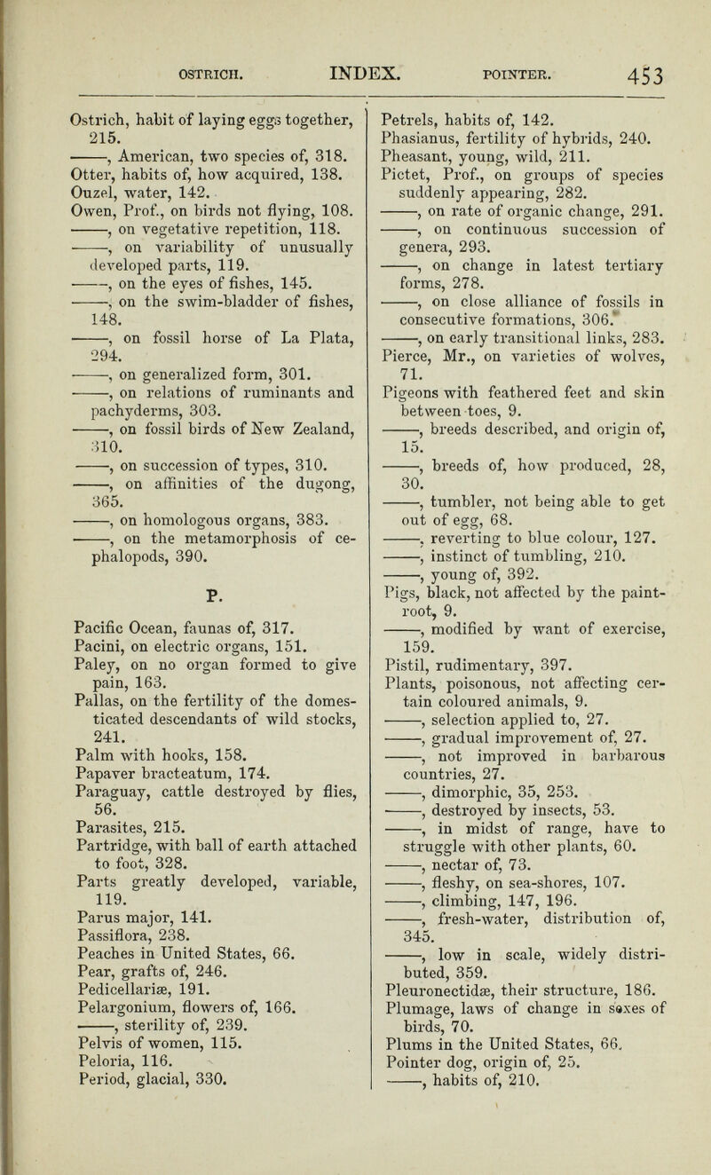 Ostrich, habit of laying eggs together, 215. , American, two species of, 318. Otter, habits of, how acquired, 138. Ouzel, water, 142. Owen, Prof., on birds not flying, 108. , on vegetative repetition, 118. , on variability of unusually developed parts, 119. , on the eyes of fishes, 145. , on the swim-bladder of fishes, 148. , on fossil horse of La Plata, 294. , on generalized form, 301. , on relations of ruminants and pachyderms, 303. , on fossil birds of New Zealand, 310. , on succession of types, 310. , on affinities of the dugong, 365. , on homologous organs, 383. , on the metamorphosis of ce- phalopods, 390. P. Pacific Ocean, faunas of, 317. Pacini, on electric organs, 151. Paley, on no organ formed to give pain, 163. Pallas, on the fertility of the domes ticated descendants of wild stocks, 241. Palm with hooks, 158. Papaver bracteatum, 174. Paraguay, cattle destroyed by flies, 56. Parasites, 215. Partridge, with ball of earth attached to foot, 328. Parts greatly developed, variable, 119. Parus major, 141. Passiflora, 238. Peaches in United States, 66. Pear, grafts of, 246. Pedicellariae, 191. Pelargonium, flowers of, 166. ■ , sterility of, 239. Pelvis of women, 115. Peloria, 116. Period, glacial, 330. Petrels, habits of, 142. Phasianus, fertility of hybrids, 240. Pheasant, young, wild, 211. Pictet, Prof., on groups of species suddenly appearing, 282. , on rate of organic change, 291. , on continuous succession of genera, 293. , on change in latest tertiary forms, 278. , on close alliance of fossils in consecutive formations, 306. , on early transitional links, 283. Pierce, Mr., on varieties of wolves, 71. Pigeons with feathered feet and skin between toes, 9. , breeds described, and origin of, 15. , breeds of, how produced, 28, 30. , tumbler, not being able to get out of egg, 68. , reverting to blue colour, 127. , instinct of tumbling, 210. , young of, 392. Pigs, black, not affected by the paint- root, 9. , modified by want of exercise, 159. Pistil, rudimentary, 397. Plants, poisonous, not affecting cer tain coloured animals, 9. , selection applied to, 27. , gradual improvement of, 27. , not improved in barbarous countries, 27. , dimorphic, 35, 253. , destroyed by insects, 53. , in midst of range, have to struggle with other plants, 60. , nectar of, 73. , fleshy, on sea-shores, 107. , climbing, 147, 196. , fresh-water, distribution of, 345. , low in scale, widely distri buted, 359. Pleuronectidie, their structure, 186. Plumage, laws of change in saxes of birds, 70. Plums in the United States, 66. Pointer dog, origin of, 25. , habits of, 210.