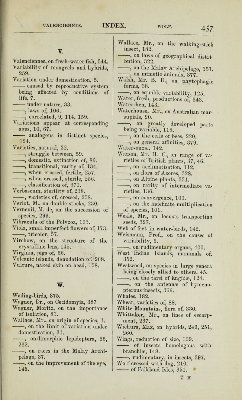 v. Valenciennes, on fresh-water fish, 344. Variability of mongrels and hybrids, 259. Variation under domestication, 5. caused by reproductive system being affected by conditions of life, 7. under nature, 33. , laws of, 106. , correlated, 9, 114, 159. Variations appear at corresponding ages, 10, 67. analogous in distinct species, 124. Varieties, natural, 32. , struggle between, 59. , domestic, extinction of, 86. , transitional, rarity of, 134. , when crossed, fertile, 257. , when crossed, sterile, 256. , classification of, 371. Verbascum, sterility of, 238. , varieties of, crossed, 258. Verlot, M., on double stocks, 230. Verneuil, M. de, on the succession of species, 299. Vibracula of the Polyzoa, 193. Viola, small imperfect flowers of, 173. , tricolor, 57. Virchow, on the structure of the crystalline lens, 145. Virginia, pigs of, 66. Volcanic islands, denudation of, 268. Vulture, naked skin on head, 158. W. Wading-birds, 375. Wagner, Dr., on Cecidomyia, 387 Wagner, Moritz, on the importance of isolation, 81. Wallace, Mr., on origin of species, 1. , on the limit of variation under domestication, 31. , on dimorphic lepidoptera, 36, 232. , on races in the Malay Archi pelago, 37. , on the improvement of the eye, 145. Wallace, Mr., on the walking-stick insect, 182. , on laws of geographical distri bution, 322. , on the Malay Archipelago, 351. , on mimetic animals, 377. Walsh, Mr. B. D., on phytophagic forms, 38. , on equable variability, 125. Water, fresh, productions of, 343. Water-hen, 143. Waterhouse, Mr., on Australian mar supials, 90. , on greatly developed parts being variable, 119. , on the cells of bees, 220. , on general affinities, 379. Water-ouzel, 142. Watson, Mr. H. C., on range of va rieties of British plants, 37, 46. , on acclimatisation, 112. , on flora of Azores, 328. , on Alpine plants, 331. , on rarity of intermediate va rieties, 136. , on convergence, 100. , on the indefinite multiplication of species, 101. Weale, Mr., on locusts transporting seeds, 327. Web of feet in water-birds, 142. Weismann, Prof., on the causes of variability, 6. , on rudimentary organs, 400. West Indian Islands, mammals of, 352. Westwood, on species in large genera being closely allied to others, 45. , on the tarsi of Engidse, 124. , on the antennae of hymeno- pterous insects, 366. Whales, 182. Wheat, varieties of, 88. White Mountains, flora of, 330. Whittaker, Mr., on lines of escarp ment, 267. Wichura, Max, on hybrids, 249, 251, 260. Wings, reduction of size, 109. of insects homologous with branchiae, 148. ■ , rudimentary, in insects, 397. Wolf crossed with dog, 210. of Falkland Isles, 351. 2 h