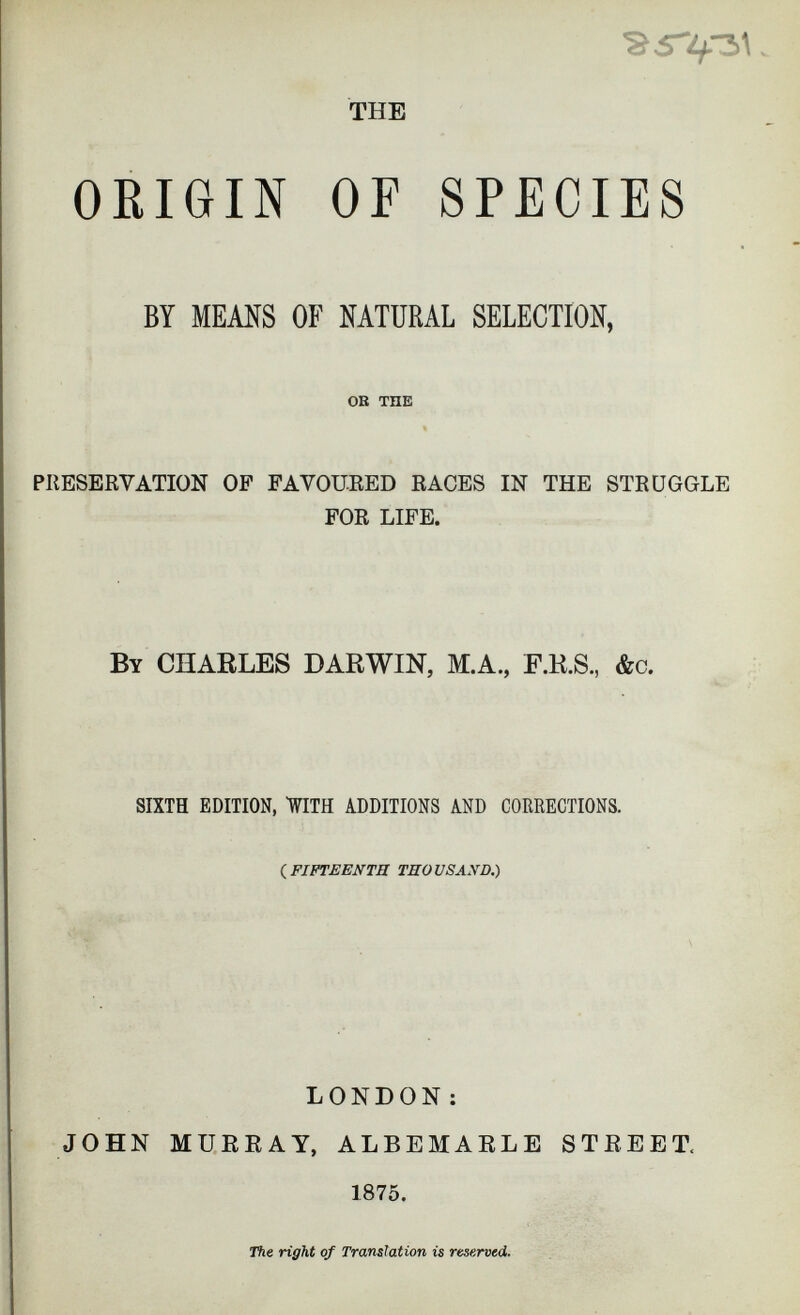 THE ORIGIN OF SPECIES BY MEANS OF NATURAL SELECTION, OK THE PRESERVATION OF FAVOURED RACES IN THE STRUGGLE FOR LIFE. By CHARLES DARWIN, M.A., F.H.S., &c. SIXTH EDITION, WITH ADDITIONS AND CORRECTIONS. (FIFTEENTH TUO US AX D.) LONDON : JOHN MURRAY, ALBEMARLE STREET, 1875. The right of Translation is reserved.