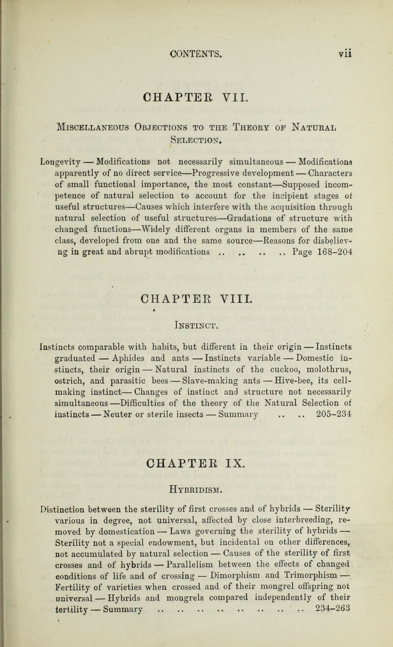 CHAPTEE VII. Miscellaneous Objections to the Theory of Natural Selection. Longevity — Modifications not necessarily simultaneous — Modifications apparently of no direct service—Progressive development — Characters of small functional importance, the most constant—Supposed incom petence of natural selection to account for the incipient stages ot useful structures—Causes which interfere with the acquisition through natural selection of useful structures—Gradations of structure with changed functions—Widely different organs in members of the same class, developed from one and the same source—Reasons for disbeliev- ng in great and abrupt modifications Page 168-204 CHAPTEE VIII. Instinct. Instincts comparable with habits, but different in their origin — Instincts graduated — Aphides and ants — Instincts variable — Domestic in stincts, their origin — Natural instincts of the cuckoo, molothrus, ostrich, and parasitic bees — Slave-making ants — Hive-bee, its cell making instinct— Changes of instinct and structure not necessarily simultaneous—Difficulties of the theory of the Natural Selection of instincts — Neuter or sterile insects — Summary .. .. 205-234 CHAPTEE IX. Hybridism. Distinction between the sterility of first crosses and of hybrids — Sterility various in degree, not universal, affected by close interbreeding, re moved by domestication — Laws governing the sterility of hybrids — Sterility not a special endowment, but incidental on other differences, not accumulated by natural selection — Causes of the sterility of first crosses and of hybrids — Parallelism between the effects of changed conditions of life and of crossing — Dimorphism and Trimorphism — Fertility of varieties when crossed and of their mongrel offspring not universal — Hybrids and mongrels compared independently of their fertility — Summary 234-263