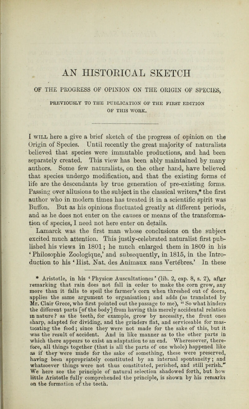 AN HISTORICAL SKETCH OF THE PROGRESS OF OPINION ON THE ORIGIN OF SPECIES, PREVIOUSLY TO THE PUBLICATION OP THE FIRST EDITION OF THIS WORK. I will here a give a brief sketch of the progress of opinion on the Origin of Species. Until recently the great majority of naturalists believed that species were immutable productions, and had been separately created. This view has been ably maintained by many authors. Some few naturalists, on the other hand, have believed that species undergo modification, and that the existing forms of life are the descendants by true generation of pre-existing forms. Passing over allusions to the subject in the classical writers,* the first author who in modern times has treated it in a scientific spirit was Buffon. But as his opinions fluctuated greatly at different periods, and as he does not enter on the causes or means of the transforma tion of species, I need not here enter on details. Lamarck was the first man whose conclusions on the subject excited much attention. This justly-celebrated naturalist first pub lished his views in 1801 ; he much enlarged them in 1809 in his ‘ Philosophie Zoologique,’ and subsequently, in 1815, in the Intro duction to his ‘Hist. Nat. des Animaux sans Vertèbres.’ In these * Aristotle, in his ‘ Physicae Auscultationes ’ (lib. 2, cap. 8, s. 2), after remarking that rain does not fall in order to make the corn grow, any more than it falls to spoil the farmer’s corn when threshed out of doors, applies the same argument to organisation; and adds (as translated by Mr. Clair Grece, who first pointed out the passage to me), “ So what hinders the different parts [of the body] from having this merely accidental relation in nature ? as the teeth, for example, grow by necessity, the front ones sharp, adapted for dividing, and the grinders flat, and serviceable for mas ticating the food; since they were not made for the sake of this, but it was the result of accident. And in like manner as to the other parts in which there appears to exist an adaptation to an end. Wheresoever, there fore, all things together (that is all the parts of one whole) happened like as if they were made for the sake of something, these were preserved, having been appropriately constituted by an internal spontaneity; and whatsoever things were not thus constituted, perished, and still perish.” We here see the principle of natural selection shadowed forth, but how little Aristotle fully comprehended the principle, is shown by his remarks on the formation of the teeth.