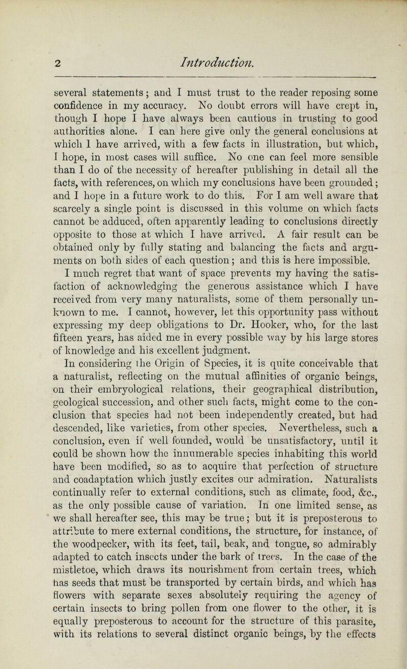 several statements; and I must trust to the reader reposing some confidence in my accuracy. No doubt errors will have crept in, though I hope I have always been cautious in trusting to good authorities alone. I can here give only the general conclusions at which 1 have arrived, with a few facts in illustration, hut which, 1 hope, in most cases will suffice. No one can feel more sensible than I do of the necessity of hereafter publishing in detail all the facts, with references, on which my conclusions have been grounded; and I hope in a future work to do this. For I am well aware that scarcely a single point is discussed in this volume on which facts cannot be adduced, often apparently leading to conclusions directly opposite to those at which I have arrived. A fair result can be obtained only by fully stating and balancing the facts and argu ments on both sides of each question; and this is here impossible. I much regret that want of space prevents my having the satis faction of acknowledging the generous assistance which I have received from very many naturalists, some of them personally un known to me. I cannot, however, let this opportunity pass without expressing my deep obligations to Dr. Hooker, who, for the last fifteen years, has aided me in every possible way by his large stores of knowledge and his excellent judgment. In considering the Origin of Species, it is quite conceivable that a naturalist, reflecting on the mutual affinities of organic beings, on their embryological relations, their geographical distribution, geological succession, and other such facts, might come to the con clusion that species had not been independently created, but had descended, like varieties, from other species. Nevertheless, such a conclusion, even if well founded, would be unsatisfactory, until it could be shown how the innumerable species inhabiting this world have been modified, so as to acquire that perfection of structure and coadaptation which justly excites our admiration. Naturalists continually refer to external conditions, such as climate, food, &c., as the only possible cause of variation. In one limited sense, as we shall hereafter see, this may be true; but it is preposterous to attribute to mere external conditions, the structure, for instance, of the woodpecker, with its feet, tail, beak, and tongue, so admirably adapted to catch insects under the bark of trees. In the case of the mistletoe, which draws its nourishment from certain trees, which has seeds that must be transported by certain birds, and which has flowers with separate sexes absolutely requiring the agency of certain insects to bring pollen from one flower to the other, it is equally preposterous to account for the structure of this parasite, with its relations to several distinct organic beings, by the effects