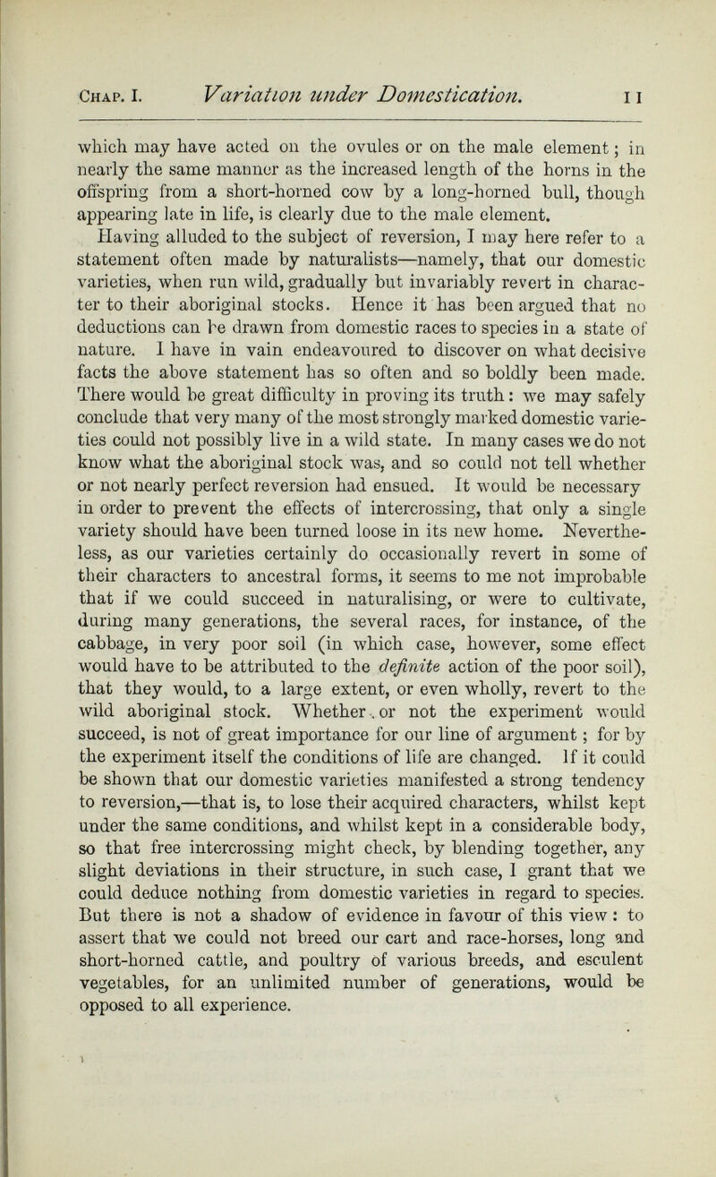 which may have acted on the ovules or on the male element; in nearly the same manner as the increased length of the horns in the offspring from a short-horned cow by a long-horned bull, though appearing late in life, is clearly due to the male element. Having alluded to the subject of reversion, I may here refer to a statement often made by naturalists—namely, that our domestic varieties, when run wild, gradually but invariably revert in charac ter to their aboriginal stocks. Hence it has been argued that no deductions can be drawn from domestic races to species in a state of nature. I have in vain endeavoured to discover on what decisive facts the above statement has so often and so boldly been made. There would be great difficulty in proving its truth: we may safely conclude that very many of the most strongly marked domestic varie ties could not possibly live in a wild state. In many cases we do not know what the aboriginal stock was, and so could not tell whether or not nearly perfect reversion had ensued. It would be necessary in order to prevent the effects of intercrossing, that only a single variety should have been turned loose in its new home. Neverthe less, as our varieties certainly do occasionally revert in some of their characters to ancestral forms, it seems to me not improbable that if we could succeed in naturalising, or were to cultivate, during many generations, the several races, for instance, of the cabbage, in very poor soil (in which case, however, some effect would have to be attributed to the definite action of the poor soil), that they would, to a large extent, or even wholly, revert to the wild aboriginal stock. Whether . or not the experiment would succeed, is not of great importance for our line of argument; for by the experiment itself the conditions of life are changed. If it could be shown that our domestic varieties manifested a strong tendency to reversion,—that is, to lose their acquired characters, whilst kept under the same conditions, and whilst kept in a considerable body, so that free intercrossing might check, by blending together, any slight deviations in their structure, in such case, I grant that we could deduce nothing from domestic varieties in regard to species. But there is not a shadow of evidence in favour of this view: to assert that we could not breed our cart and race-horses, long and short-horned cattle, and poultry of various breeds, and esculent vegetables, for an unlimited number of generations, would be opposed to all experience.