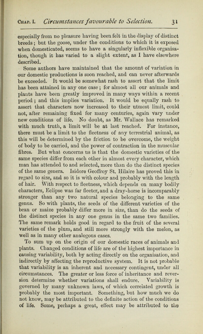 especially from no pleasure having been felt in the display of distinct breeds; but the goose, under the conditions to which it is exposed when domesticated, seems to have a singularly inflexible organisa tion, though it has varied to a slight extent, as I have elsewhere described. Some authors have maintained that the amount of variation in our domestic productions is soon reached, and can never afterwards be exceeded. It would be somewhat rash to assert that the limit has been attained in any one case ; for almost all our animals and plants have been greatly improved in many ways within a recent period ; and this implies variation. It would be equally rash to assert that characters now increased to their utmost limit, could not, after remaining fixed for many centuries, again vary under new conditions of life. No doubt, as Mr. Wallace has remarked with much truth, a limit will be at last reached. For instance, there must be a limit to the fleetness of any terrestrial animal, as this will be determined by the friction to be overcome, the weight of body to be carried, and the power of contraction in the muscular fibres. But what concerns us is that the domestic varieties of the same species differ from each other in almost every character, which man has attended to and selected, more than do the distinct species of the same genera. Isidore Geoffroy St. Hilaire has proved this in regard to size, and so it is with colour and probably with the length of hair. With respect to fleetness, which depends on many bodily characters, Eclipse was far fleeter, and a dray-horse is incomparably stronger than any two natural species belonging to the same genus. So with plants, the seeds of the different varieties of the bean or maize probably differ more in size, than do the seeds of the distinct species in any one genus in the same two families. The same remark holds good in regard to the fruit of the several varieties of the plum, and still more strongly with the melon, as well as in many other analogous cases. To sum up on the origin of our domestic races of animals and plants. Changed conditions of life are of the highest importance in causing variability, both by acting direct^ on the organisation, and indirectly by affecting the reproductive system. It is not probable that variability is an inherent and necessary contingent, under all circumstances. The greater or less force of inheritance and rever sion determine whether variations shall endure. Variability is governed by many unknown laws, of which correlated growth is probably the most important. Something, but how much we do not know, may be attributed to the definite action of the conditions of life. Some, perhaps a great, effect may be attributed to th9