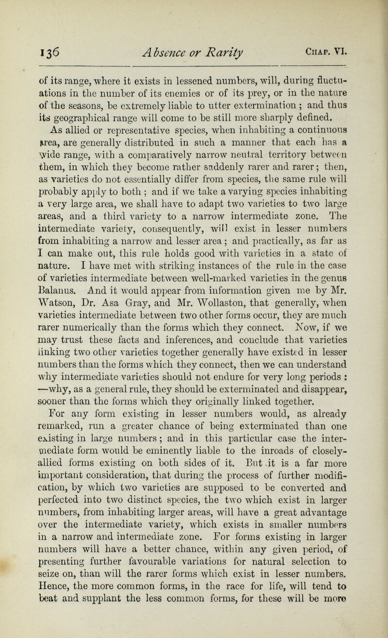 of its range, where it exists in lessened numbers, will, during fluctu ations in the number of its enemies or of its prey, or in the nature of the seasons, be extremely liable to utter extermination ; and thus its geographical range will come to be still more sharply defined. As allied or representative species, when inhabiting a continuous ¡irea, are generally distributed in such a manner that each has a wide range, with a comparatively narrow neutral territory between them, in which they become rather suddenly rarer and rarer; then, as varieties do not essentially differ from species, the same rule will probably apply to both ; and if we take a varying species inhabiting a very large area, we shall have to adapt two varieties to two large areas, and a third variety to a narrow intermediate zone. The intermediate variety, consequently, will exist in lesser numbers from inhabiting a narrow and lesser area; and practically, as far as I can make out, this rule holds good with varieties in a state of nature. I have met with striking instances of the rule in the case of varieties intermediate between well-marked varieties in the genus Balanus. And it would appear from information given me by Mr. Watson, Dr. Asa Gray, and Mr. Wollaston, that generally, when varieties intermediate between two other forms occur, they are much rarer numerically than the forms which they connect. Mow, if we may trust these facts and inferences, and couclude that varieties linking two other varieties together generally have existed in lesser numbers than the forms which they connect, then we can understand why intermediate varieties should not endure for very long periods : —why, as a general rule, they should be exterminated and disappear, sooner than the forms which they originally linked together. For any form existing in lesser numbers would, as already remarked, run a greater chance of being exterminated than one existing in large numbers; and in this particular case the inter mediate form would be eminently liable to the inroads of closely- allied forms existing on both sides of it. But .it is a far more important consideration, that during the process of further modifi cation, by which two varieties are supposed to be converted and perfected into two distinct species, the two which exist in larger numbers, from inhabiting larger areas, will have a great advantage over the intermediate variety, which exists in smaller numbers in a narrow and intermediate zone. For forms existing in larger numbers will have a better chance, within any given period, of presenting further favourable variations for natural selection to seize on, than will the rarer forms which exist in lesser numbers. Hence, the more common forms, in the race for life, will tend to beat and supplant the less common forms, for these will be more