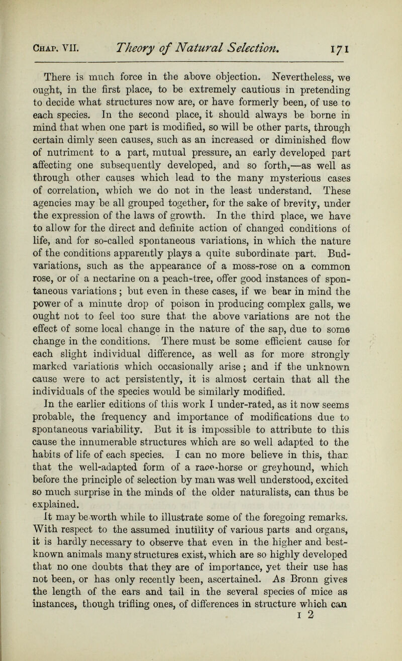 There is much force in the above objection. Nevertheless, we ought, in the first place, to be extremely cautious in pretending to decide what structures now are, or have formerly been, of use to each species. In the second place, it should always be borne in mind that when one part is modified, so will be other parts, through certain dimly seen causes, such as an increased or diminished flow of nutriment to a part, mutual pressure, an early developed part affecting one subsequently developed, and so forth,—as well as through other causes which lead to the many mysterious cases of correlation, which we do not in the least understand. These agencies may be all grouped together, for the sake of brevity, under the expression of the laws of growth. In the third place, we have to allow for the direct and definite action of changed conditions of life, and for so-called spontaneous variations, in which the nature of the conditions apparently plays a quite subordinate part. Bud- variations, such as the appearance of a moss-rose on a common rose, or of a nectarine on a peach-tree, offer good instances of spon taneous variations ; but even in these cases, if we bear in mind the power of a minute drop of poison in producing complex galls, we ought not to feel too sure that the above variations are not the effect of some local change in the nature of the sap, due to some change in the conditions. There must be some efficient cause for each slight individual difference, as well as for more strongly marked variations which occasionally arise; and if the unknown cause were to act persistently, it is almost certain that all the individuals of the species would be similarly modified. In the earlier editions of this work I under-rated, as it now seems probable, the frequency and importance of modifications due to spontaneous variability. But it is impossible to attribute to this cause the innumerable structures which are so well adapted to the habits of life of each species. I can no more believe in this, thar that the well-adapted form of a race-horse or greyhound, which before the principle of selection by man was well understood, excited so much surprise in the minds of the older naturalists, can thus be explained. It may be worth while to illustrate some of the foregoing remarks. With respect to the assumed inutility of various parts and organs, it is hardly necessary to observe that even in the higher and best- known animals many structures exist, which are so highly developed that no one doubts that they are of importance, yet their use has not been, or has only recently been, ascertained. As Bronn gives the length of the ears and tail in the several species of mice as instances, though trifling ones, of differences in structure which can I 2