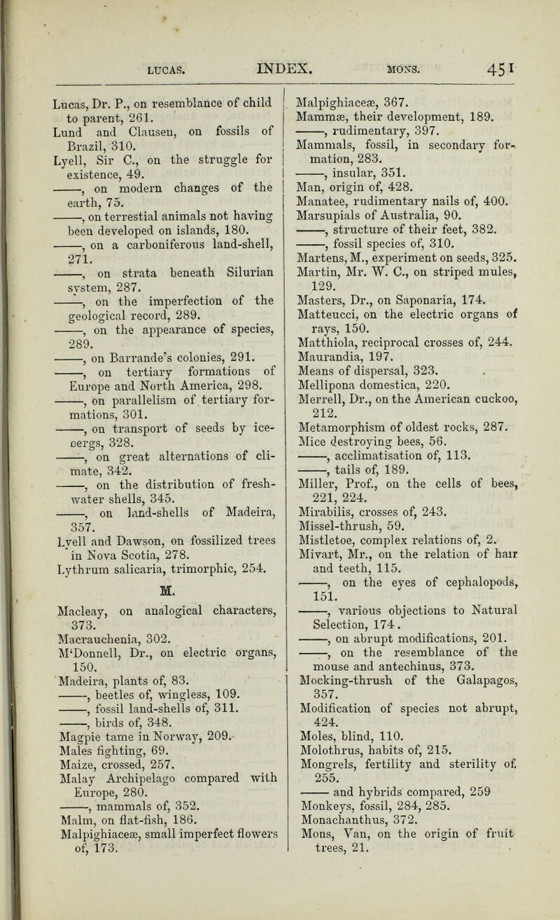 Lucas, Dr. P., on resemblance of child j to parent, 261. Lund and Clausen, on fossils of | Brazil, 310. Lyell, Sir C., on the struggle for | existence, 49. , on modern changes of the earth, 75. , on terrestial animals not having been developed on islands, 180. , on a carboniferous land-shell, 271. , on strata beneath Silurian system, 287. , on the imperfection of the geological record, 289. , on the appearance of species, 289. , on Barrande’s colonies, 291. , on tertiary formations of Europe and North America, 298. , on parallelism of tertiary for mations, 301. , on transport of seeds by ice- oergs, 328. , on great alternations of cli mate, 342. , on the distribution of fresh water shells, 345. , on land-shells of Madeira, 357. Lvell and Dawson, on fossilized trees in Nova Scotia, 278. Lythrum salicaria, trimorphic, 254. M. Macleay, on analogical characters, 373. Macrauchenia, 302. M‘Donnell, Dr., on electric organs, 150. Madeira, plants of, 83. , beetles of, wingless, 109. , fossil land-shells of, 311. , birds of, 348. Magpie tame in Norway, 209. Males fighting, 69. Maize, crossed, 257. Malay Archipelago compared with Europe, 280. , mammals of, 352. Malm, on flat-fish, 186. Malpighiacea;, small imperfect flowers of, 173. Malpighiacea;, 367. Mammae, their development, 189. , rudimentary, 397. Mammals, fossil, in secondary for-- mation, 283. , insular, 351. Man, origin of, 428. Manatee, rudimentary nails of, 400. Marsupials of Australia, 90. , structure of their feet, 382. , fossil species of, 310. Martens, M., experiment on seeds, 325. Martin, Mr. W. C., on striped mules, 129. Masters, Dr., on Saponaria, 174. Matteucci, on the electric organs of rays, 150. Matthiola, reciprocal crosses of, 244. Maurandia, 197. Means of dispersal, 323. Mellipona domestica, 220. Merrell, Dr., on the American cuckoo, 212 . Metamorphism of oldest rocks, 287. Mice destroying bees, 56. , acclimatisation of, 113. , tails of, 189. Miller, Prof., on the cells of bees, 221, 224. Mirabilis, crosses of, 243. Missel-thrush, 59. Mistletoe, complex relations of, 2. Mivart, Mr., on the relation of hair and teeth, 115. , on the eyes of cephalopods, 151. , various objections to Natural Selection, 174. , on abrupt modifications, 201. , on the resemblance of the mouse and antechinus, 373. Mocking-thrush of the Galapagos, 357. Modification of species not abrupt, 424. Moles, blind, 110. Molothrus, habits of, 215. Mongrels, fertility and sterility of. 255. and hybrids compared, 259 Monkeys, fossil, 284, 285. Monachanthus, 372. Mons, Van, on the origin of fruit trees, 21.