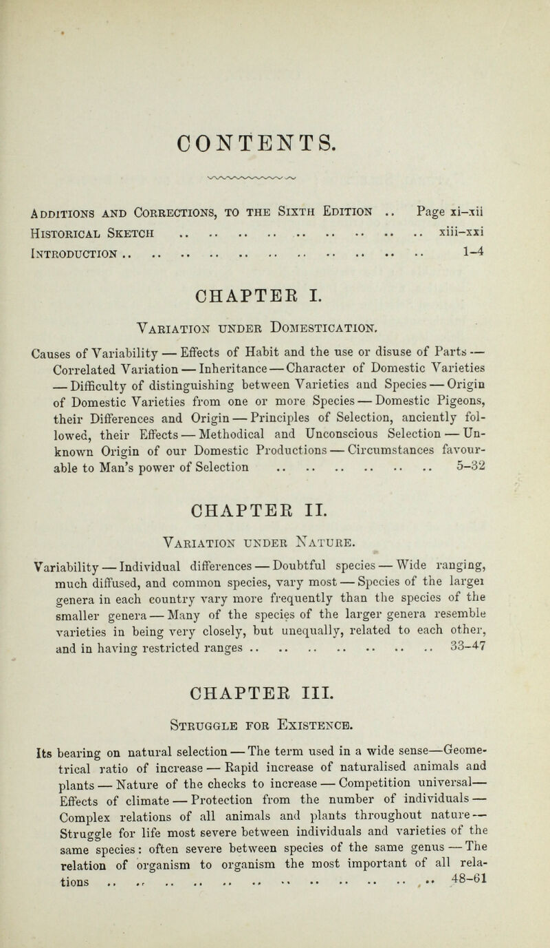 CONTENTS. Additions and Corrections, to the Sixth Edition .. Page xi-xii Historical Sketch xiii-xxi Introduction 1-4 CHAPTER I. Variation under Domestication. Causes of Variability — Effects of Habit and the use or disuse of Parts — Correlated Variation — Inheritance — Character of Domestic Varieties — Difficulty of distinguishing between Varieties and Species — Origin of Domestic Varieties from one or more Species — Domestic Pigeons, their Differences and Origin — Principles of Selection, anciently fol lowed, their Effects — Methodical and Unconscious Selection — Un known Origin of our Domestic Productions — Circumstances favour able to Man’s power of Selection 5-32 CHAPTER II. Variation under Nature. Variability — Individual differences — Doubtful species — Wide ranging, much diffused, and common species, vary most — Species of the largei genera in each country vary more frequently than the species of the smaller genera — Many of the species of the larger genera resemble varieties in being very closely, but unequally, related to each other, and in having restricted ranges 33-47 CHAPTER III. Struggle for Existence. Its bearing on natural selection — The term used in a wide sense—Geome trical ratio of increase — Rapid increase of naturalised animals and plants — Nature of the checks to increase — Competition universal— Effects of climate — Protection from the number of individuals — Complex relations of all animals and plants throughout nature — Struggle for life most severe between individuals and varieties of the same species : often severe between species of the same genus — The relation of organism to organism the most important of all rela tions .. .. .. 48-61