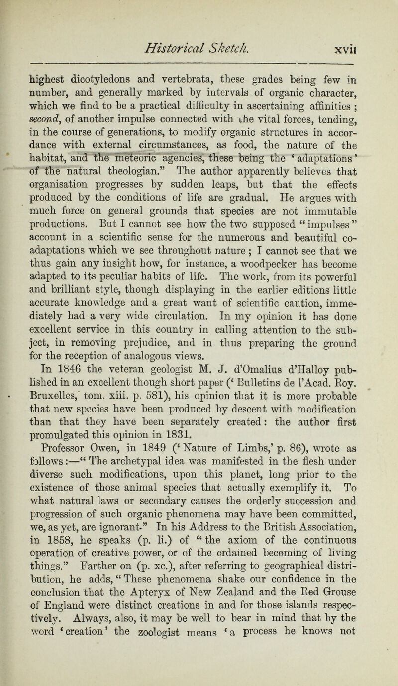 highest dicotyledons and vertebrata, these grades being few in number, and generally marked by intervals of organic character, which we find to be a practical difficulty in ascertaining affinities ; second, of another impulse connected with the vital forces, tending, in the course of generations, to modify organic structures in accor dance with external circumstances, as food, the nature of the habitat, and the meteoric agencies, these being the * adaptations ’ of the natural theologian.” The author apparently believes that organisation progresses by sudden leaps, but that the effects produced by the conditions of life are gradual. He argues with much force on general grounds that species are not immutable productions. But I cannot see how the two supposed “ impulses ” account in a scientific sense for the numerous and beautiful co adaptations which we see throughout nature ; I cannot see that we thus gain any insight how, for instance, a woodpecker has become adapted to its peculiar habits of life. The work, from its powerful and brilliant style, though displaying in the earlier editions little accurate knowledge and a great want of scientific caution, imme diately had a very wide circulation. In my opinion it has done excellent service in this country in calling attention to the sub ject, in removing prejudice, and in thus preparing the ground for the reception of analogous views. In 1846 the veteran geologist M. J. d’Omalius d’Halloy pub lished in an excellent though short paper (‘ Bulletins de l’Acad. Boy. Bruxelles,' tom. xiii. p. 581), his opinion that it is more probable that new species have been produced by descent with modification than that they have been separately created : the author first promulgated this opinion in 1831. Professor Owen, in 1849 (‘ Nature of Limbs,’ p. 86), wrote as follows :—“ The archetypal idea was manifested in the flesh under diverse such modifications, upon this planet, long prior to the existence of those animal species that actually exemplify it. To what natural laws or secondary causes the orderly succession and progression of such organic phenomena may have been committed, we, as yet, are ignorant-” In his Address to the British Association, in 1858, he speaks (p. li.) of “ the axiom of the continuous operation of creative power, or of the ordained becoming of living things.” Farther on (p. xc.), after referring to geographical distri bution, he adds, “ These phenomena shake our confidence in the conclusion that the Apteryx of New Zealand and the Bed Grouse of England were distinct creations in and for those islands respec tively. Always, also, it may be well to bear in mind that by the word ‘creation’ the zoologist means ‘a process he knows not