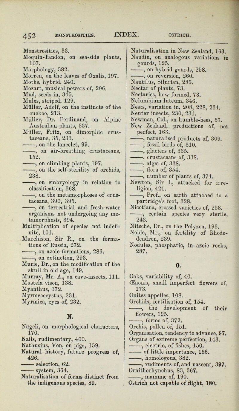 Monstrosities, 33. Moquin-Tandon, on sea-side plants, 107. Morphology, 382. Morren, on the leaves of Oxalis, 197. Moths, hybrid, 240. Mozart, musical powers of, 206. Mud, seeds in, 345. Mules, striped, 129. Müller, Adolf, on the instincts of the cuckoo, 213. Muller, Dr. Ferdinand, on Alpine Australian plants, 337. Müller, Fritz, on dimorphic crus taceans, 35, 233. , on the lancelet, 99. r, on air-breathing crustaceans, 152. , on climbing plants, 197. , on the self-sterility of orchids, 238. , on embryology in relation to classification, 368. , on the metamorphoses of crus taceans, 390, 395. , on terrestrial and fresh-water organisms not undergoing any me tamorphosis, 394. Multiplication of species not indefi nite, 101. Murchison, Sir R., on the forma tions of Russia, 272. , on azoic formations, 286. , on extinction, 293. Murie, Dr., on the modification of the skull in old age, 149. Murray, Mr. A., on cave-insects, 111. Mustela vison, 138. Myanthus, 372. Myrmecocystus, 231. Myrmica, eyes of, 232. N. Nageli, on morphological characters, 170. Nails, rudimentary, 400. Nathusius, Yon, on pigs, 159. Natural history, future progress of, 426. selection, 62. system, 364. Naturalisation of forms distinct from the indigenous species, 89. Natui-alisation in New Zealand, 163. Naudin, on analogous valuations in gourds, 125. • , on hybrid gourds, 258. , on reversion, 260. Nautilus, Silurian, 286. Nectar of plants, 73. Nectaries, how formed, 73. Nelumbium luteum, 346. Nests, variation in, 208, 228, 234. Neuter insects, 230, 231. Newman, Col., on humble-bees, 57. New Zealand, productions of, not perfect, 163. , naturalised products of, 309. , fossil birds of, 310. , glaciers of, 335. , crustaceans of, 338. , algae of, 338. , flora of, 354. , number of plants of, 374. Newton, Sir I., attacked for irre- ligion, 421. , Prof., on earth attached to a partridge’s foot, 328. Nicotiana, crossed varieties of, 258. , certain species very sterile, 243. Nitsche, Dr., on the Polyzoa, 193. Noble, Mr., on fertility of Rhodo dendron, 239. Nodules, phosphatic, in azoic rocks, 287. O. Oaks, variability of, 40. (Enonis, small imperfect flowers of, 173. Onites appelles, 108. Orchids, fertilisation of, 154. , the development of their flowers, 195. , forms of, 372. Orchis, pollen of, 151. Organisation, tendency to advance, 97. Organs of extreme perfection, 143. , electric, of fishes, 150. of little importance, 156. , homologous, 382. , rudiments of, and nascent, 397. Ornithorhynchus, 83, 367. , mammae of, 190. Ostrich not capable of flight, 180.