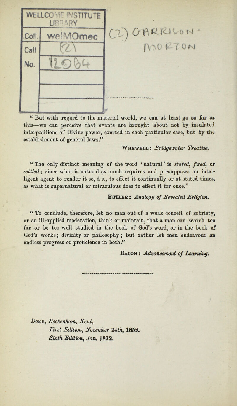 WfcLLCOMF INSTITUTE LIBRARY Cl) N f\yO I TON Coll we'MOmec Call No.  1 l.€» 4 ♦ “ Bat with regard to the material world, we can at least go so far as this—we can perceive that events are brought about not by insulated interpositions of Divine power, exerted in each particular case, but by the establishment of general laws.” Whewell : Bridgewater Treatise. “ The only distinct meaning of the word ‘ natural ’ is stated, fixed, or settled ; since what is natural as much requires and presupposes an intel ligent agent to render it so, i. e., to effect it continually or at stated times, as what is supernatural or miraculous does to effect it for once.” B CHer: Analogy of Revealed Religion. ,l To conclude, therefore, let no man out of a weak conceit of sobriety, or an ill-applied moderation, think or maintain, that a man can search too far or be too well studied in the book of God’s word, or in the book of God’s works; divinity or philosophy; but rather let men endeavour an endless progress or proficience in both.” Bacon : Advancement of Learning. Down, Beckenham, Kent, First Edition, November 24£4, 1869. Sixth Edition , Jan. 1872,