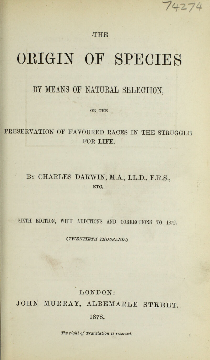 7^z74 -THE ORIGIN OF SPECIES BY MEANS OF NATURAL SELECTION, OK THE PRESERVATION OF FAVOURED RACES IN THE STRUGGLE FOR LIFE. By CHARLES DARWIN, M.A., LL.D., F.R.S., ETC. SIXTH EDITION, WITH ADDITIONS AND CORRECTIONS TO 1872. {TWENTIETH THOUSAND .) LONDON: JOHN MURRAY, ALBEMARLE STREET. 1878 . The riyht of Translation is reserved.