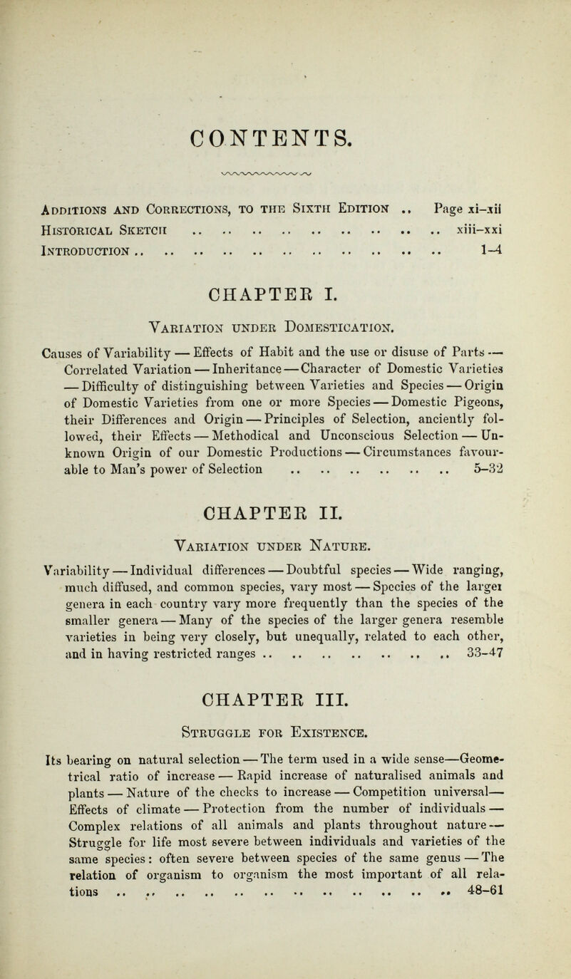 CONTENTS Additions and Corrections, to the Sixth Edition .. Page xi-xii Historical Sketch xiii-xxi Introduction 1-4 CHAPTER I. Variation under Domestication. Causes of Variability — Effects of Habit and the use or disuse of Parts — Correlated Variation — Inheritance — Character of Domestic Varieties — Difficulty of distinguishing between Varieties and Species — Origin of Domestic Varieties from one or more Species — Domestic Pigeons, their Differences and Origin — Principles of Selection, anciently fol lowed, their Effects — Methodical and Unconscious Selection — Un known Origin of our Domestic Productions — Circumstances favour able to Man’s power of Selection 5-32 CHAPTER II. Variation under Nature. Variability — Individual differences — Doubtful species — Wide ranging, much diffused, and common species, vary most — Species of the largei genera in each country vary more frequently than the species of the smaller genera — Many of the species of the larger genera resemble varieties in being very closely, but unequally, related to each other, and in having restricted ranges 33-47 CHAPTER III. Struggle for Existence. Its bearing on natural selection — The term used in a wide sense—Geome trical ratio of increase — Rapid increase of naturalised animals and plants — Nature of the checks to increase — Competition universal— Effects of climate — Protection from the number of individuals — Complex relations of all animals and plants throughout nature — Struggle for life most severe between individuals and varieties of the same species : often severe between species of the same genus — The relation of organism to organism the most important of all rela tions .. 48-61