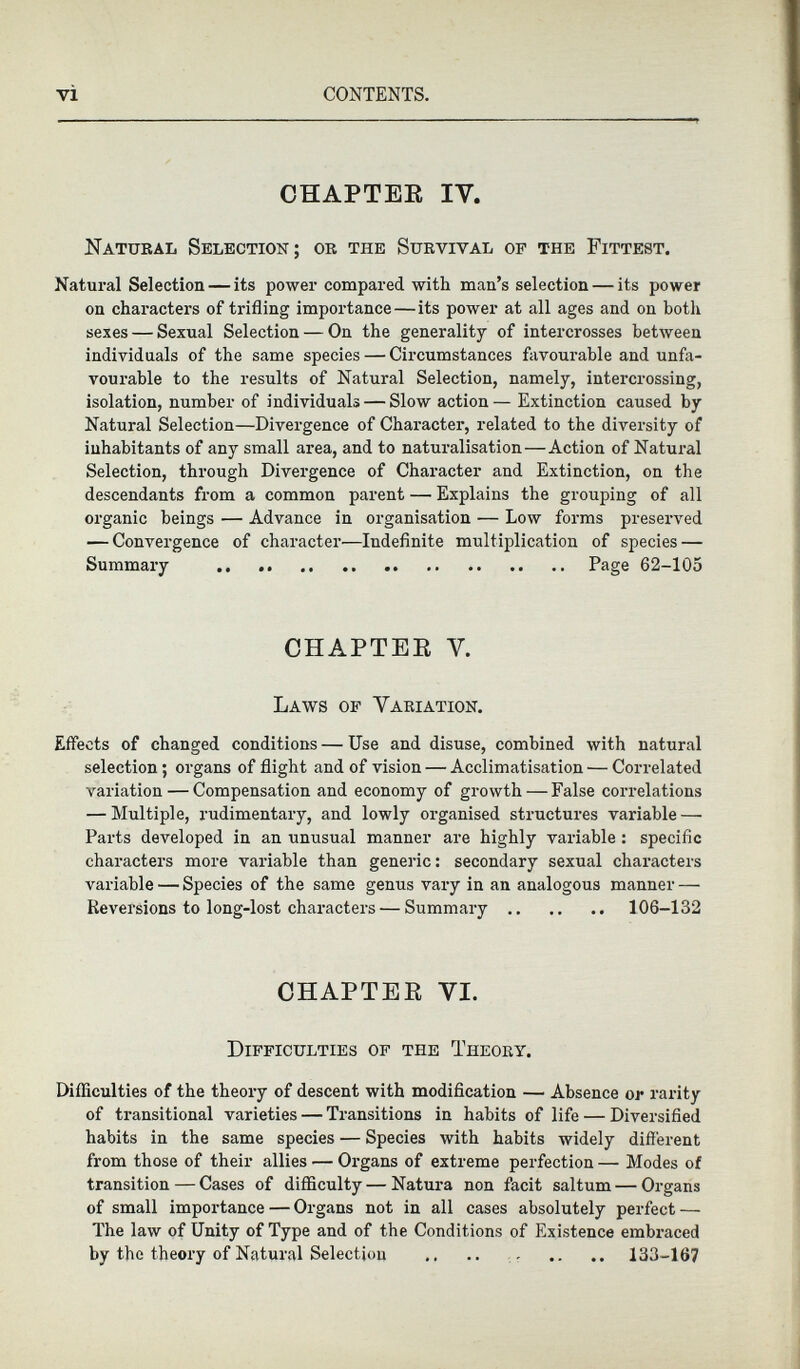 CHAPTER IY. Natural Selection; or the Survival of the Fittest. Natural Selection — its power compared with man’s selection — its power on characters of trifling importance — its power at all ages and on both sexes — Sexual Selection — On the generality of intercrosses between individuals of the same species — Circumstances favourable and unfa vourable to the results of Natural Selection, namely, intercrossing, isolation, number of individuals — Slow action— Extinction caused by Natural Selection—Divergence of Character, related to the diversity of inhabitants of any small area, and to naturalisation—Action of Natural Selection, through Divergence of Character and Extinction, on the descendants from a common parent — Explains the grouping of all organic beings — Advance in organisation — Low forms preserved — Convergence of character—Indefinite multiplication of species — Summary Page 62-105 CHAPTER V. Laws of Variation. Effects of changed conditions — Use and disuse, combined with natural selection; organs of flight and of vision — Acclimatisation — Correlated variation — Compensation and economy of growth — False correlations — Multiple, rudimentary, and lowly organised structures variable — Parts developed in an unusual manner are highly variable: specific characters more variable than generic: secondary sexual characters variable — Species of the same genus vary in an analogous manner — Keversions to long-lost characters— Summary 106-132 CHAPTER VI. Difficulties of the Theory. Difficulties of the theory of descent with modification — Absence or rarity of transitional varieties — Transitions in habits of life — Diversified habits in the same species — Species with habits widely different from those of their allies — Organs of extreme perfection — Modes of transition — Cases of difficulty — Natura non facit saltum — Organs of small importance — Organs not in all cases absolutely perfect — The law of Unity of Type and of the Conditions of Existence embraced by the theory of Natural Selection 133-167