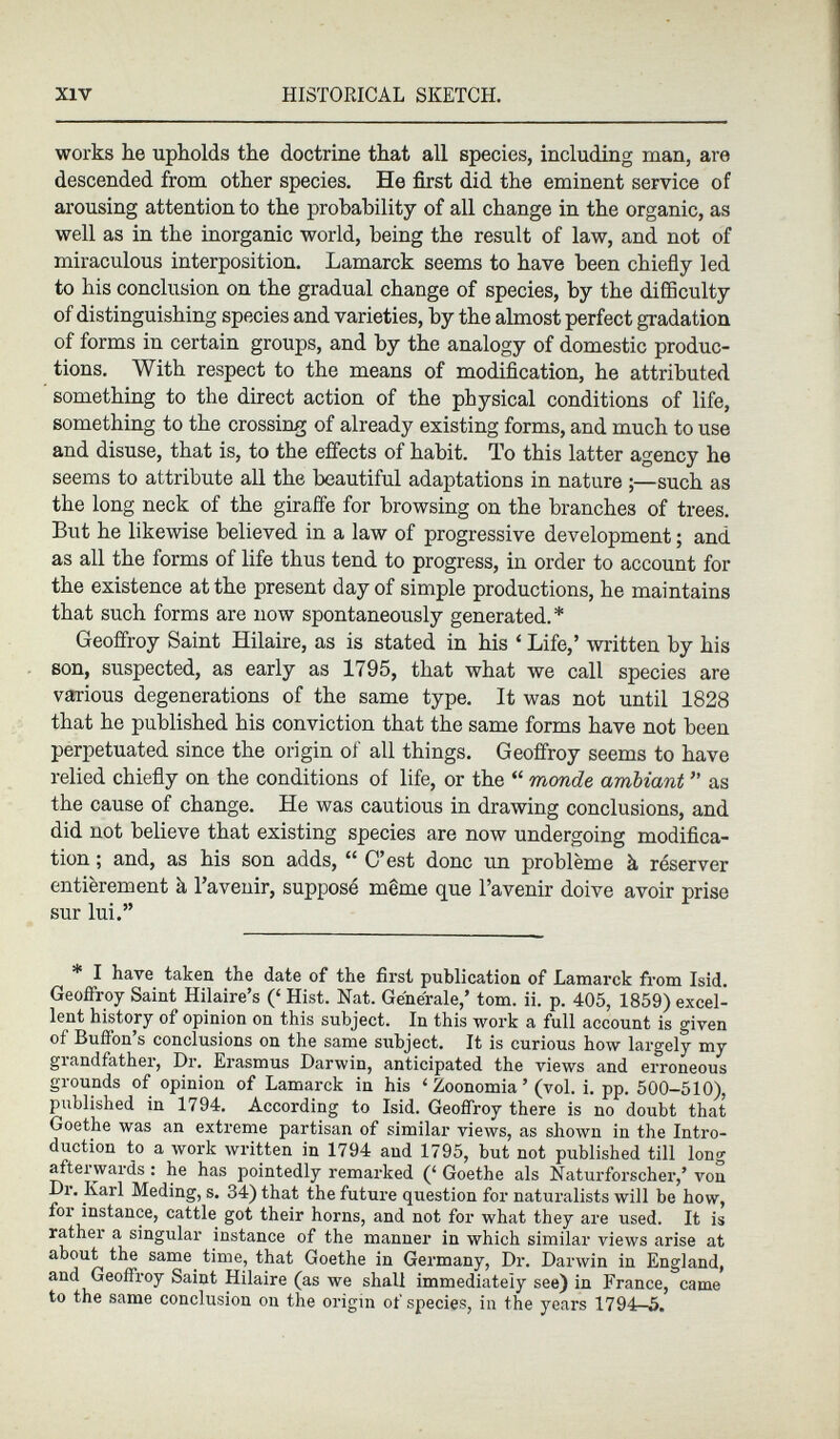 works he upholds the doctrine that all species, including man, are descended from other species. He first did the eminent service of arousing attention to the probability of all change in the organic, as well as in the inorganic world, being the result of law, and not of miraculous interposition. Lamarck seems to have been chiefly led to his conclusion on the gradual change of species, by the difficulty of distinguishing species and varieties, by the almost perfect gradation of forms in certain groups, and by the analogy of domestic produc tions. With respect to the means of modification, he attributed something to the direct action of the physical conditions of life, something to the crossing of already existing forms, and much to use and disuse, that is, to the effects of habit. To this latter agency he seems to attribute all the beautiful adaptations in nature ;—such as the long neck of the giraffe for browsing on the branches of trees. But he likewise believed in a law of progressive development ; and as all the forms of life thus tend to progress, in order to account for the existence at the present day of simple productions, he maintains that such forms are now spontaneously generated.* Geoffroy Saint Hilaire, as is stated in his ‘ Life,’ written by his son, suspected, as early as 1795, that what we call species are various degenerations of the same type. It was not until 1828 that he published his conviction that the same forms have not been perpetuated since the origin of all things. Geoffroy seems to have relied chiefly on the conditions of life, or the “ monde ambiant ” as the cause of change. He was cautious in drawing conclusions, and did not believe that existing species are now undergoing modifica tion ; and, as his son adds, “ C’est donc un problème à réserver entièrement à l’avenir, supposé même que l’avenir doive avoir prise sur lui.” * I have taken the date of the first publication of Lamarck from Isid. Geoffroy Saint Hilaire’s (‘ Hist. Nat. Generate,’ tom. ii. p. 405, 1859) excel lent history of opinion on this subject. In this work a full account is given of Buffon’s conclusions on the same subject. It is curious how largely my grandfather, Dr. Erasmus Darwin, anticipated the views and erroneous grounds of opinion of Lamarck in his ‘ Zoonomia ’ (vol. i. pp. 500-510), published in 1794. According to Isid. Geoffroy there is no doubt that Goethe was an extreme partisan of similar views, as shown in the Intro duction to a work written in 1794 and 1795, but not published till long afterwards : he has pointedly remarked (‘ Goethe als Naturforscher,’ von Dr. Karl Meding, s. 34) that the future question for naturalists will be how, for instance, cattle got their horns, and not for what they are used. It is rather a singular instance of the manner in which similar views arise at about the same time, that Goethe in Germany, Dr. Darwin in England, and Geoffroy Saint Hilaire (as we shall immediately see) in France, came to the same conclusion on the origin of species, in the years 1794—5.