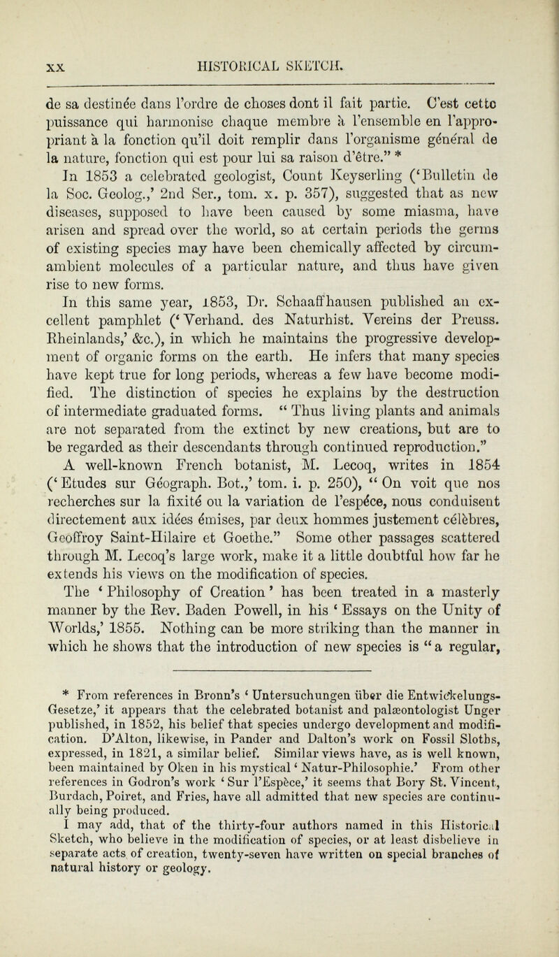 de sa destinée dans l’ordre de choses dont il fait partie. C'est cette puissance qui harmonise chaque membre à l’ensemble en l’appro priant à la fonction qu’il doit remplir dans l’organisme général de la nature, fonction qui est pour lui sa raison d’être.” * In 1853 a celebrated geologist, Count Keyserling (‘Bulletin de la Soc. Geolog.,’ 2nd Ser., torn. x. p. 357), suggested that as new diseases, supposed to bave been caused by some miasma, bave arisen and spread over tlic world, so at certain periods the germs of existing species may have been chemically affected by circum ambient molecules of a particular nature, and thus have given rise to new forms. In this same year, 1.853, Dr. Schaaffhausen published an ex cellent pamphlet (‘Yerhand. des Naturhist. Vereins der Breuss. Rheinlands,’ &c.), in which he maintains the progressive develop ment of organic forms on the earth. He infers that many species have kept true for long periods, whereas a few have become modi fied. The distinction of species he explains by the destruction of intermediate graduated forms. “ Thus living plants and animals are not separated from the extinct by new creations, hut are to be regarded as their descendants through continued reproduction.” A well-known French botanist, M. Lecoq, writes in 1854 (‘Etudes sur Géograph. Bot.,’ tom. i. p. 250), “ On voit que nos recherches sur la fixité ou la variation de l’espèce, nous conduisent directement aux idées émises, par deux hommes justement célèbres, Geoffroy Saint-Hilaire et Goethe.” Some other passages scattered through M. Lecoq’s large work, make it a little doubtful how far he extends his views on the modification of species. The ‘ Philosophy of Creation ’ has been treated in a masterly manner by the Rev. Baden Powell, in his ‘ Essays on the Unity of Worlds,’ 1855. Nothing can he more striking than the manner in which he shows that the introduction of new species is “ a regular, * From references in Bronn’s ‘ Untersuchungen über die Entwic'kelungs- Gesetze,’ it appears that the celebrated botanist and palaeontologist Unger published, in 1852, his belief that species undergo development and modifi cation. D’Alton, likewise, in Pander and Dalton’s work on Fossil Sloths, expressed, in 1821, a similar belief. Similar views have, as is well known, been maintained by Oken in his mystical ‘ Natur-Philosophie.’ From other references in Godron’s work ‘Sur l’Espèce,’ it seems that Bory St. Vincent, Burdach, Poiret, and Fries, have all admitted that new species are continu ally being produced. I may add, that of the thirty-four authors named in this Historical Sketch, who believe in the modification of species, or at least disbelieve in separate acts of creation, twenty-seven have written on special branches of natural history or geology.