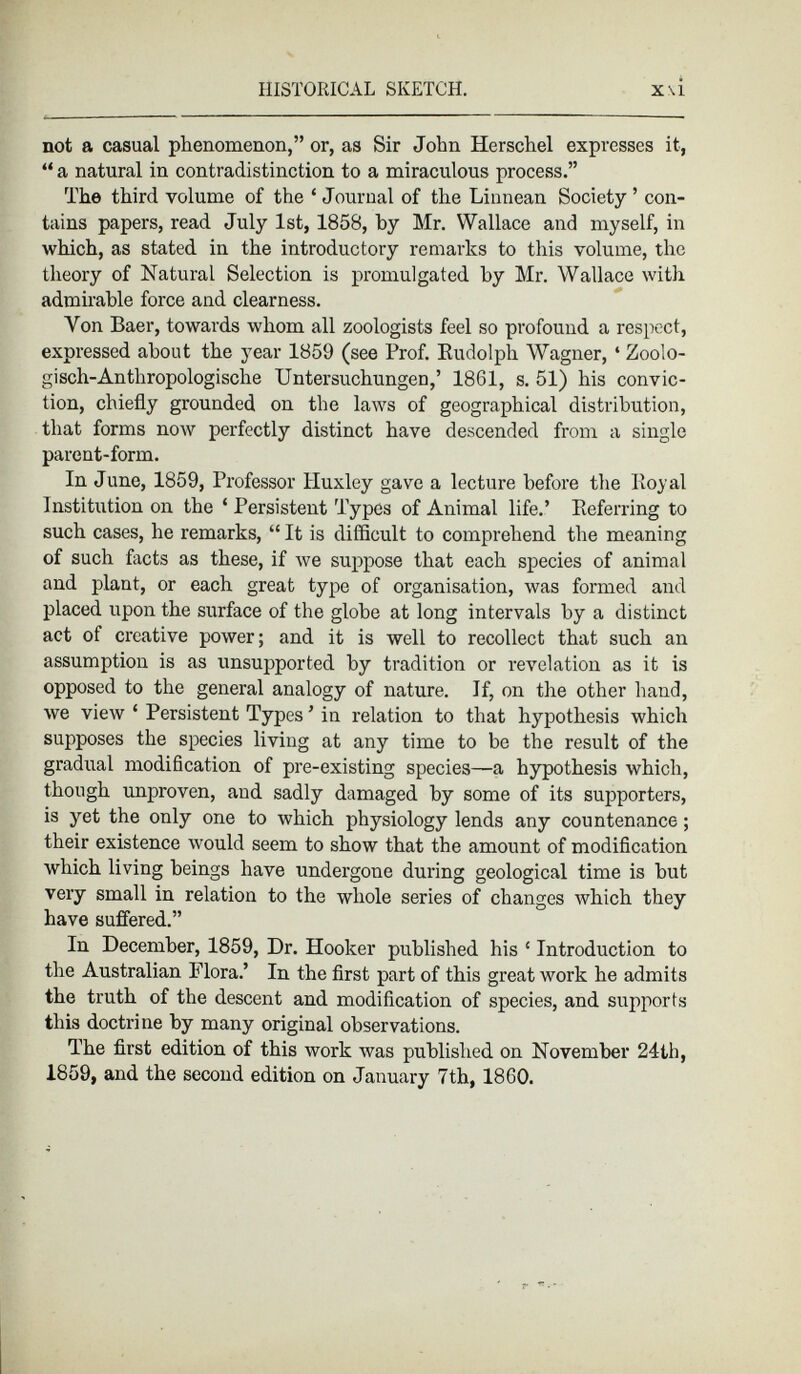 not a casual phenomenon,” or, as Sir John Herschel expresses it, “ a natural in contradistinction to a miraculous process.” The third volume of the ‘ Journal of the Linnean Society ’ con tains papers, read July 1st, 1858, by Mr. Wallace and myself, in which, as stated in the introductory remarks to this volume, the theory of Natural Selection is promulgated by Mr. Wallace with admirable force and clearness. Yon Baer, towards whom all zoologists feel so profound a respect, expressed about the year 1859 (see Prof. Budolph Wagner, 4 Zoolo gisch-Anthropologische Untersuchungen,’ 1861, s. 51) his convic tion, chiefly grounded on the laws of geographical distribution, that forms now perfectly distinct have descended from a single parent-form. In June, 1859, Professor Huxley gave a lecture before the Royal Institution on the ‘ Persistent Types of Animal life.’ Referring to such cases, he remarks, “ It is difficult to comprehend the meaning of such facts as these, if we suppose that each species of animal and plant, or each great type of organisation, was formed and placed upon the surface of the globe at long intervals by a distinct act of creative power; and it is well to recollect that such an assumption is as unsupported by tradition or revelation as it is opposed to the general analogy of nature. If, on the other hand, we view ‘ Persistent Types ’ in relation to that hypothesis which supposes the species living at any time to be the result of the gradual modification of pre-existing species—a hypothesis which, though unproven, and sadly damaged by some of its supporters, is yet the only one to which physiology lends any countenance; their existence would seem to show that the amount of modification which living beings have undergone during geological time is but very small in relation to the whole series of changes which they have suffered.” In December, 1859, Dr. Hooker published his ‘ Introduction to the Australian Flora.’ In the first part of this great work he admits the truth of the descent and modification of species, and supports this doctrine by many original observations. The first edition of this work was published on November 24th, 1859, and the second edition on January 7th, 1860.