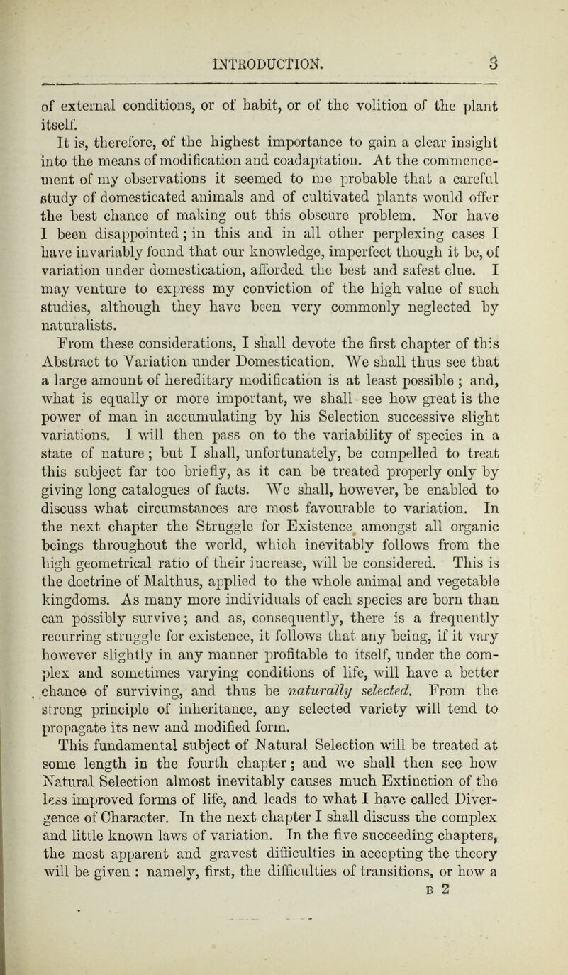 of external conditions, or of habit, or of the volition of the plant itself. It is, therefore, of the highest importance to gain a clear insight into the means of modification aud coadaptation. At the commence ment of my observations it seemed to me probable that a careful study of domesticated animals and of cultivated plants would offer the best chance of making out this obscure problem. Nor have I been disappointed ; in this and in all other perplexing cases I have invariably found that our knowledge, imperfect though it be, of variation under domestication, afforded the best and safest clue. I may venture to express my conviction of the high value of such studies, although they have been very commonly neglected by naturalists. From these considerations, I shall devote the first chapter of this Abstract to Variation under Domestication. We shall thus see that a large amount of hereditary modification is at least possible ; and, what is equally or more important, we shall see how great is the power of man in accumulating by his Selection successive slight variations. I will then pass on to the variability of species in a state of nature ; but I shall, unfortunately, be compelled to treat this subject far too briefly, as it can be treated properly only by giving long catalogues of facts. We shall, however, be enabled to discuss what circumstances are most favourable to variation. In the next chapter the Struggle for Existence amongst all organic beings throughout the world, which inevitably follows from the high geometrical ratio of their increase, will be considered. This is the doctrine of Malthus, applied to the whole animal and vegetable kingdoms. As many more individuals of each species are born than can possibly survive ; and as, consequently, there is a frequently recurring struggle for existence, it follows that any being, if it vary however slightly in any manner profitable to itself, under the com plex and sometimes varying conditions of life, will have a better chance of surviving, and thus be naturally selected. From the strong principle of inheritance, any selected variety will tend to propagate its new and modified form. This fundamental subject of Natural Selection will be treated at some length in the fourth chapter ; and we shall then see how Natural Selection almost inevitably causes much Extinction of the less improved forms of life, and leads to what I have called Diver gence of Character. In the next chapter I shall discuss the complex and little known laws of variation. In the five succeeding chapters, the most apparent and gravest difficulties in accepting the theory will be given : namely, first, the difficulties of transitions, or how a d 2