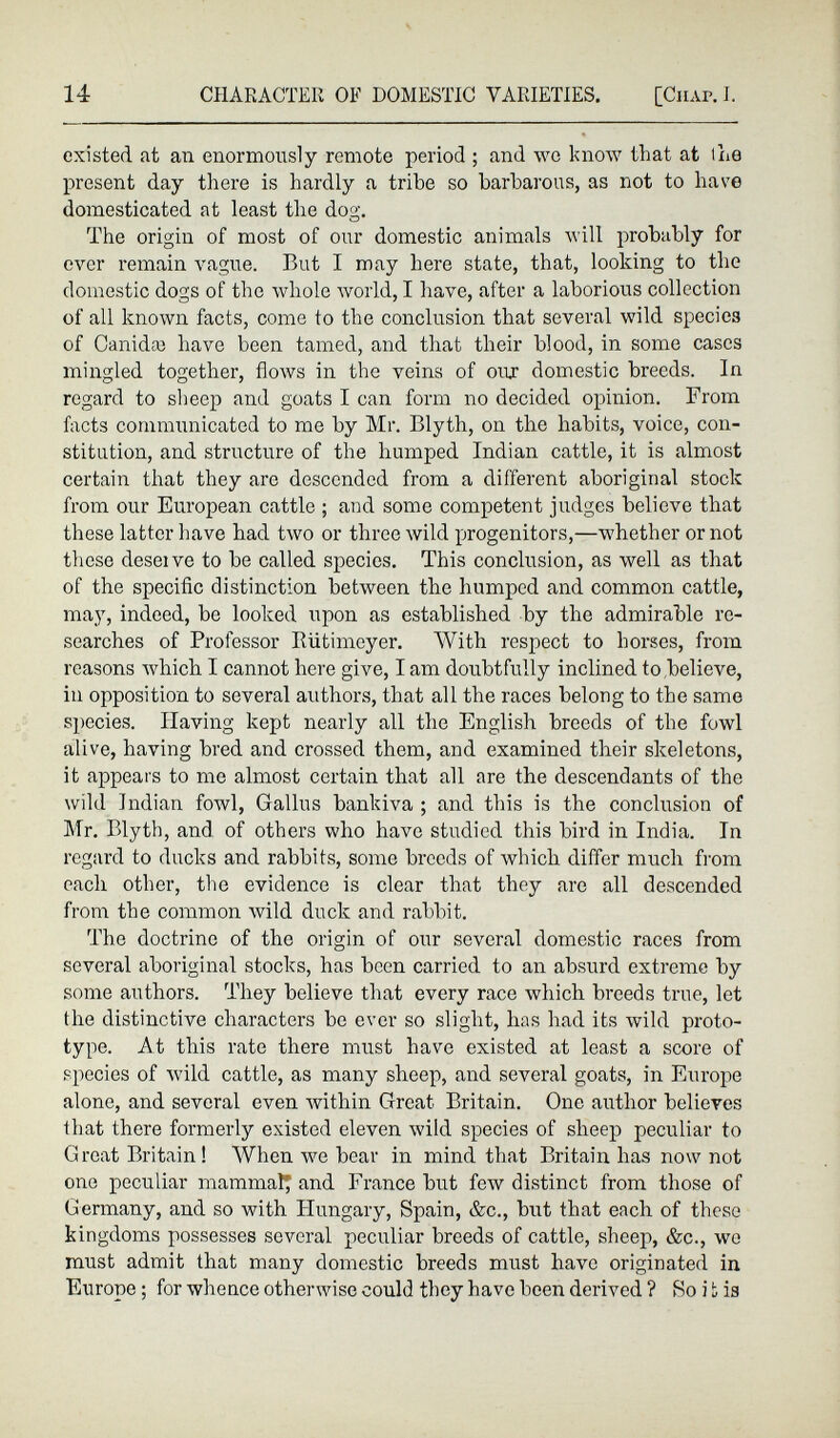 existed at an enormously remote period ; and we know that at the present day there is hardly a tribe so barbarous, as not to have domesticated at least the dog. The origin of most of our domestic animals will probably for ever remain vague. But I may here state, that, looking to the domestic dogs of the whole world, I have, after a laborious collection of all known facts, come to the conclusion that several wild species of Canidaj have been tamed, and that their blood, in some cases mingled together, flows in the veins of our domestic breeds. In regard to sheep and goats I can form no decided opinion. From facts communicated to me by Mr. Blyth, on the habits, voice, con stitution, and structure of the humped Indian cattle, it is almost certain that they are descended from a different aboriginal stock from our European cattle ; and some competent judges believe that these latter have had two or three wild progenitors,—whether or not these deseive to be called species. This conclusion, as well as that of the specific distinction between the humped and common cattle, may, indeed, be looked upon as established by the admirable re searches of Professor Riitimcyer. With respect to horses, from reasons which I cannot here give, I am doubtfully inclined to believe, in opposition to several authors, that all the races belong to the same species. Having kept nearly all the English breeds of the fowl alive, having bred and crossed them, and examined their skeletons, it appears to me almost certain that all are the descendants of the wild Indian fowl, Gallus bankiva ; and this is the conclusion of Mr. Blyth, and of others who have studied this bird in India. In regard to ducks and rabbits, some breeds of which differ much from each other, the evidence is clear that they arc all descended from the common wild duck and rabbit. The doctrine of the origin of our several domestic races from several aboriginal stocks, has been carried to an absurd extreme by some authors. They believe that every race which breeds true, let the distinctive characters be ever so slight, has had its wild proto type. At this rate there must have existed at least a score of species of wild cattle, as many sheep, and several goats, in Europe alone, and several even within Great Britain. One author believes that there formerly existed eleven wild species of sheep peculiar to Great Britain! When we bear in mind that Britain has now not one peculiar mammal; and France but few distinct from those of Germany, and so with Hungary, Spain, &c., but that each of these kingdoms possesses several peculiar breeds of cattle, sheep, &c., wo must admit that many domestic breeds must have originated in Europe; for whence otherwise could they have been derived ? So i L is