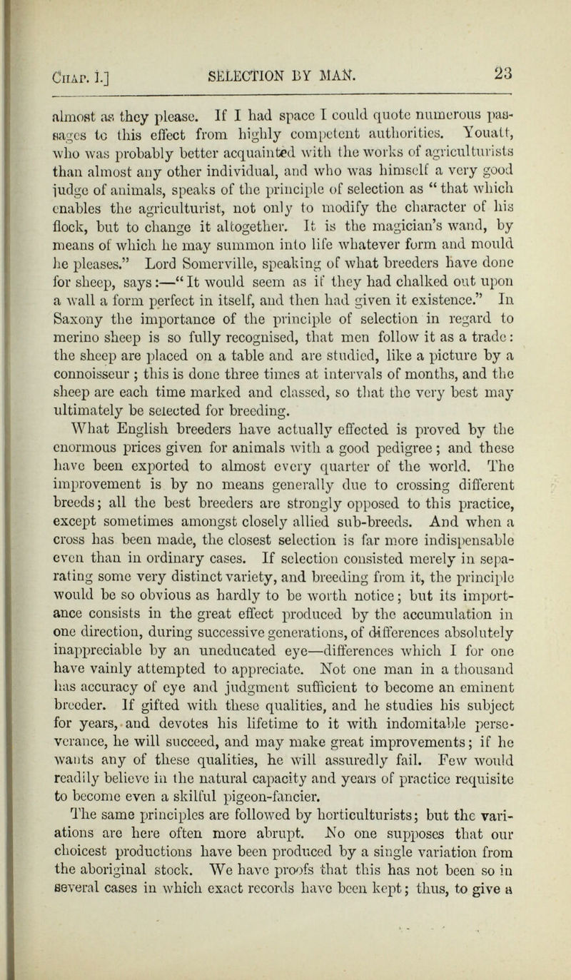 almost as they please. If I had space I could quote numerous pas sages to this effect from highly competent authorities. Youatt, who was probably better acquainted with the works of agriculturists than almost any other individual, and who was himself a very good judge of animals, speaks of the principle of selection as “ that which enables the agriculturist, not only to modify the character of his flock, but to change it altogether. It is the magician’s wand, by means of which lie may summon into life whatever form and mould lie pleases.” Lord Somerville, speaking of what breeders have done for sheep, says:—“It would seem as if they had chalked out upon a wall a form perfect in itself, and then had given it existence.” In Saxony the importance of the principle of selection in regard to merino sheep is so fully recognised, that men follow it as a trade: the sheep are placed on a table and are studied, like a picture by a connoisseur ; this is done three times at intervals of months, and the sheep are each time marked and classed, so that the very best may ultimately be selected for breeding. What English breeders have actually effected is proved by the enormous prices given for animals with a good pedigree; and these have been exported to almost every quarter of the world. The improvement is by no means generally due to crossing different breeds; all the best breeders are strongly opposed to this practice, except sometimes amongst closely allied sub-breeds. And when a cross has been made, the closest selection is far more indispensable even than in ordinary cases. If selection consisted merely in sepa rating some very distinct variety, and breeding from it, the principle would be so obvious as hardly to be worth notice; but its import ance consists in the great effect produced by the accumulation in one direction, during successive generations, of differences absolutely inappreciable by an uneducated eye—differences which I for one have vainly attempted to appreciate. Not one man in a thousand has accuracy of eye and judgment sufficient to become an eminent breeder. If gifted with these qualities, and he studies his subject for years, and devotes his lifetime to it with indomitable perse verance, he will succeed, and may make great improvements; if he wants any of these qualities, he will assuredly fail. Few would readily believe in the natural capacity and years of practice requisite to become even a skilful pigeon-fancier. The same principles are followed by horticulturists; but the vari ations are here often more abrupt. No one supposes that our choicest productions have been produced by a single variation from the aboriginal stock. We have proofs that this has not been so in several cases in which exact records have been kept; thus, to give a