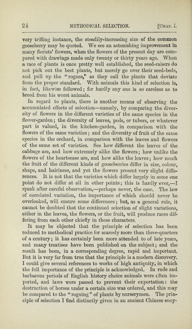 very trifling instance, the steadily-increasing size of the common gooseberry may be quoted. We see an astonishing improvement in many florists’ flowers, when the flowers of the present day are com pared with drawings made only twenty or thirty years ago. When a race of plants is once pretty well established, the seed-raisers do not pick out the best plants, hut merely go over their seed-beds, and pull up the “rogues,” as they call the plants that deviate from the proper standard. With animals this kind of selection is, in fact, likewise followed; for hardly any one is so careless as to breed from his worst animals. In regard to plants, there is another means of observing the accumulated effects of selection—namely, by comparing the diver sity of flowers in the different varieties of the same species in the flower-garden; the diversity of leaves, pods, or tubers, or whatever part is valued, in the kitchen-garden, in comparison with the flowers of the same varieties ; and the diversity of fruit of the same species in the orchard, in comparison with the leaves and flowers of the same set of varieties. See how different the leaves of the cabbage are, and how extremely alike the flowers; how unlike the flowers of the heartsease are, and how alike the leaves; how much the fruit of the different kinds of gooseberries differ in size, colour, shape, and hairiness, and yet the flowers present very slight diffe rences. It is not that the varieties which differ largely in some one point do not differ at all in other points; this is hardly ever,—I speak after careful observation,—perhaps never, the case. The law of correlated variation, the importance of which should never be overlooked, will ensure some differences; but, as a general rule, it cannot be doubted that the continued selection of slight variations, either in the leaves, the flowers, or the fruit, will produce races dif fering from each other chiefly in these characters. It may be objected that the principle of selection has been reduced to methodical practice for scarcely more than three-quarters of a century; it has certainly been more attended to of late years, and many treatises have been published on the subject; and the result has been, in a corresponding degree, rapid and important. But it is very far from true that the principle is a modern discovery. I could give several references to works of high antiquity, in which the full importance of the principle is acknowledged. In rude and barbarous periods of English history choice animals were often im ported, and laws were passed to prevent their exportation: the destruction of horses under a certain size was ordered, and this may be compared to the “ roguing ” of plants by nurserymen. The prin ciple of selection I find distinctly given in an ancient Chinese cncy-