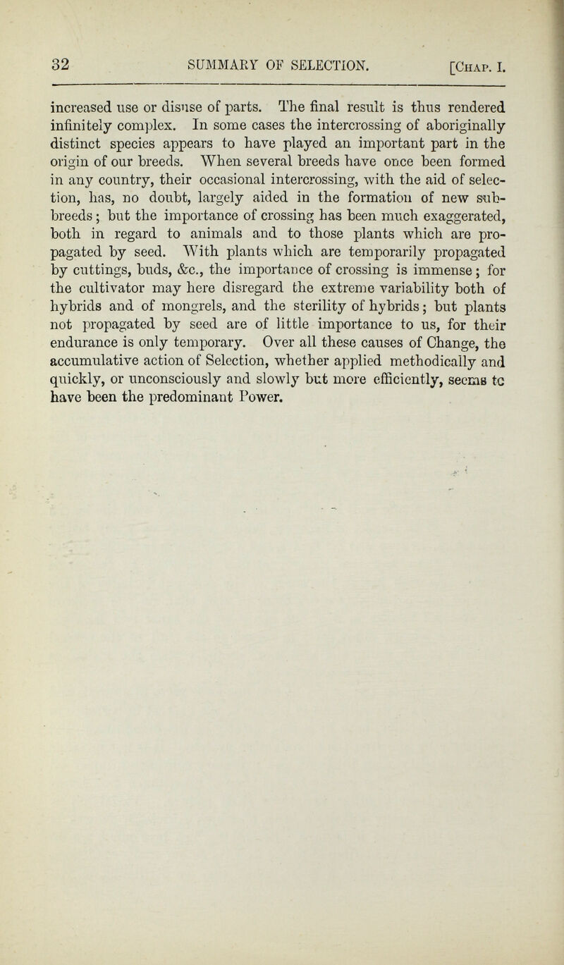 increased use or disuse of parts. The final result is thus rendered infinitely complex. In some cases the intercrossing of aboriginally distinct species appears to have played an important part in the origin of our breeds. When several breeds have once been formed in any country, their occasional intercrossing, with the aid of selec tion, has, no doubt, largely aided in the formation of new sub breeds ; but the importance of crossing has been much exaggerated, both in regard to animals and to those plants which are pro pagated by seed. With plants which are temporarily propagated by cuttings, buds, &c., the importance of crossing is immense; for the cultivator may here disregard the extreme variability both of hybrids and of mongrels, and the sterility of hybrids; but plants not propagated by seed are of little importance to us, for their endurance is only temporary. Over all these causes of Change, the accumulative action of Selection, whether applied methodically and quickly, or unconsciously and slowly but more efficiently, seems tc have been the predominant Power.