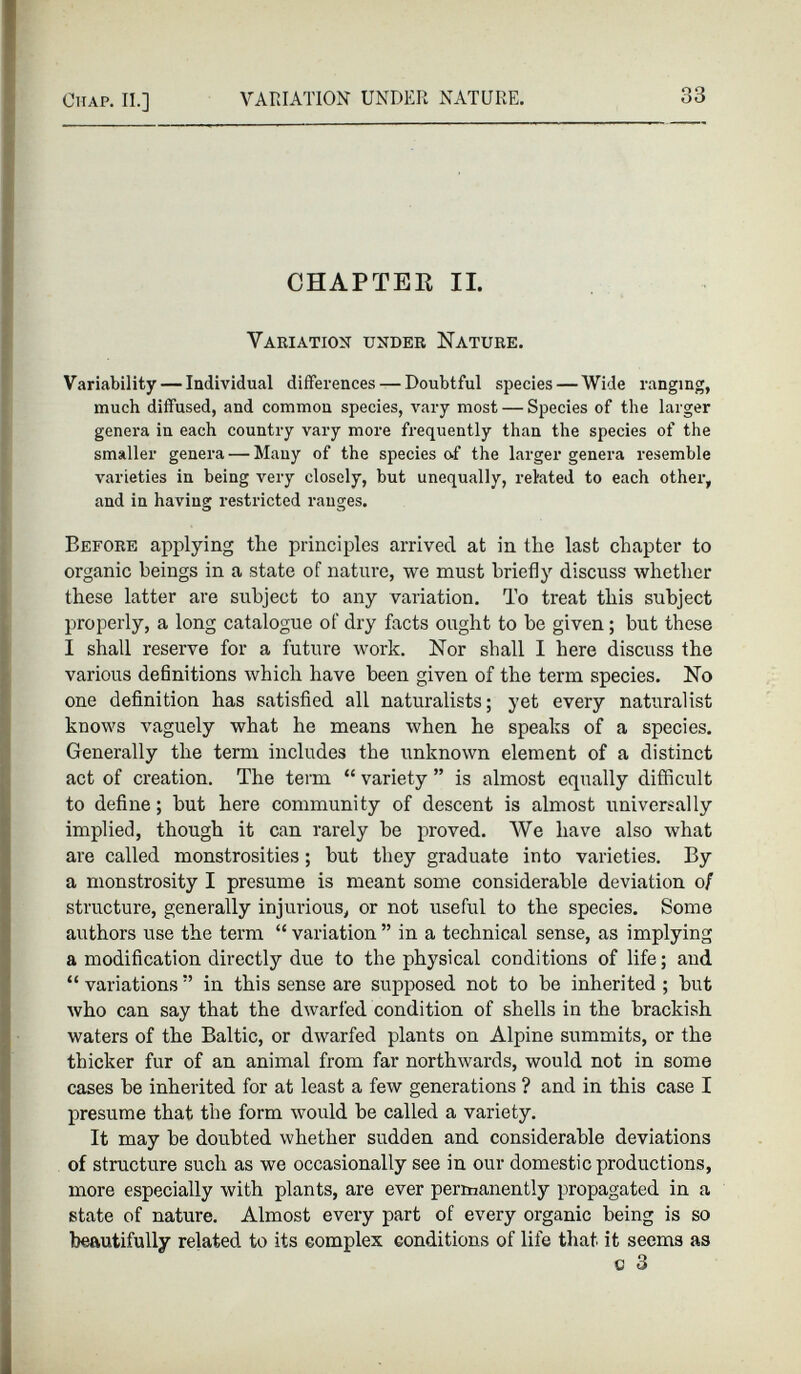 CHAPTER II. Variation under Nature. Variability — Individual differences — Doubtful species — Wide ranging, much diffused, and common species, vary most — Species of the larger genera in each country vary more frequently than the species of the smaller genera — Many of the species of the larger genera resemble varieties in being very closely, but unequally, related to each other, and in having restricted ranges. Before applying the principles arrived at in the last chapter to organic beings in a state of nature, we must briefly discuss whether these latter are subject to any variation. To treat this subject properly, a long catalogue of dry facts ought to be given ; but these I shall reserve for a future work. Nor shall I here discuss the various definitions which have been given of the term species. No one definition has satisfied all naturalists; yet every naturalist knows vaguely what he means when he speaks of a species. Generally the term includes the unknown element of a distinct act of creation. The term “ variety ” is almost equally difficult to define; but here community of descent is almost universally implied, though it can rarely be proved. We have also what are called monstrosities; but they graduate into varieties. By a monstrosity I presume is meant some considerable deviation 0 / structure, generally injurious, or not useful to the species. Some authors use the term “ variation ” in a technical sense, as implying a modification directly due to the physical conditions of life; and “ variations ” in this sense are supposed not to be inherited ; but who can say that the dwarfed condition of shells in the brackish waters of the Baltic, or dwarfed plants on Alpine summits, or the thicker fur of an animal from far northwards, would not in some cases be inherited for at least a few generations ? and in this case I presume that the form would be called a variety. It may be doubted whether sudden and considerable deviations of structure such as we occasionally see in our domestic productions, more especially with plants, are ever permanently propagated in a state of nature. Almost every part of every organic being is so beautifully related to its complex conditions of life that it seems as c 3