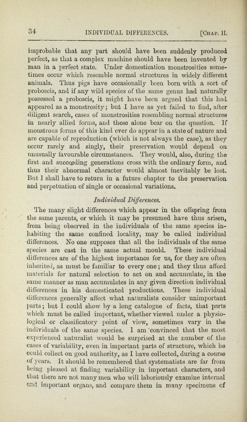 improbable that any part should have been suddenly produced perfect, as that a complex machine should have been invented by man in a perfect state. Under domestication monstrosities some times occur which resemble normal structures in widely different animals. Thus pigs have occasionally been born with a sort of proboscis, and if any wild species of the same genus had naturally possessed a proboscis, it might have been argued that this had appeared as a monstrosity ; but I have as yet failed to find, after diligent search, cases of monstrosities resembling normal structures in nearly allied forms, and these alone bear on the question. If monstrous forms of this kind ever do appear in a state of nature and are capable of reproduction (which is not always the case), as they occur rarely and singly, their preservation would depend on unusually favourable circumstances. They would, also, during the first and succeeding generations cross with the ordinary form, and thus their abnormal character would almost inevitably be lost. But 1 shall have to return in a future chapter to the preservation and perpetuation of single or occasional variations. Individual Differences. The many slight differences which appear in the offspring from the same parents, or which it may be presumed have thus arisen, from being observed in the individuals of the same species in habiting the same confined locality, may bo called individual differences. No one supposes that all the individuals of the same species are cast in the same actual mould. These individual differences are of the highest importance for us, for they are often inherited, as must be familiar to every one ; and they thus afford materials for natural selection to act on and accumulate, in the same manner as man accumulates in any given direction individual differences in his domesticated productions. These individual differences generally affect what naturalists consider unimportant parts ; but I could show by a long catalogue of facts, that parts which must be called important, whether viewed under a physio logical or classificatory point of view, sometimes vary in the individuals of the same species. 1 am 'convinced that the most experienced naturalist would be surprised at the number of the cases of variability, even in important parts of structure, which he could collect on good authority, as I have collected, during a course of years. It should be remembered that systematists are far from being pleased at finding variability in important characters, and that there are not many men who will laboriously examine internal find important organs, and compare them in many specimens of