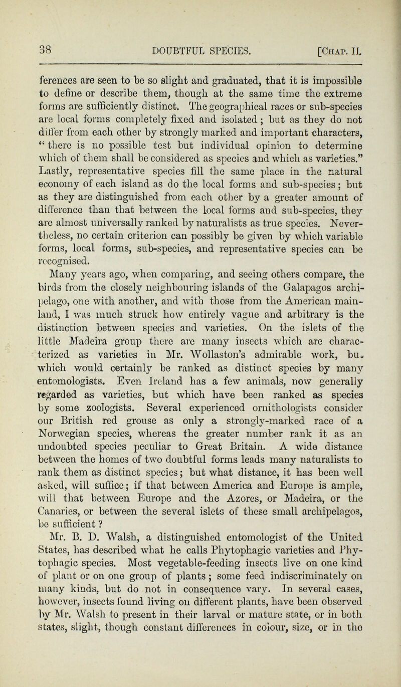 ferences are seen to be so slight and graduated, that it is impossible to define or describe them, though at the same time the extreme forms are sufficiently distinct. The geographical races or sub-species arc local forms completely fixed and isolated; but as they do not differ from each other by strongly marked and important characters, “ there is no possible test but individual opinion to determine which of them shall be considered as species and which as varieties.” Lastly, representative species fill the same place in the natural economy of each island as do the local forms and sub-species; but as they are distinguished from each other by a greater amount of difference than that between the local forms and sub-species, they are almost universally ranked by naturalists as true species. Never theless, no certain criterion can possibly be given by which variable forms, local forms, sub-species, and representative species can be recognised. Many years ago, when comparing, and seeing others compare, the birds from the closely neighbouring islands of the Galapagos archi pelago, one with another, and with those from the American main land, I was much struck how entirely vague and arbitrary is the distinction between species and varieties. On the islets of the little Madeira group there are many insects which are charac terized as varieties in Mr. Wollaston’s admirable work, bu u which would certainly be ranked as distinct species by many entomologists. Even Ireland has a few T animals, now generally regarded as varieties, but which have been ranked as species by some zoologists. Several experienced ornithologists consider our British red grouse as only a strongly-marked race of a Norwegian species, whereas the greater number rank it as an undoubted species peculiar to Great Britain. A wide distance between the homes of two doubtful forms leads many naturalists to rank them as distinct species; but what distance, it has been well asked, will suffice; if that between America and Europe is ample, will that between Europe and the Azores, or Madeira, or the Canaries, or between the several islets of these small archipelagos, be sufficient ? Mr. B. D. Walsh, a distinguished entomologist of the United States, has described what he calls Phytophagic varieties and Phy- tophagic species. Most vegetable-feeding insects live on one kind of plant or on one group of plants ; some feed indiscriminately on many kinds, but do not in consequence vary. In several cases, however, insects found living on different plants, have been observed by Mr. Walsh to present in their larval or mature state, or in both states, slight, though constant differences in colour, size, or in tho