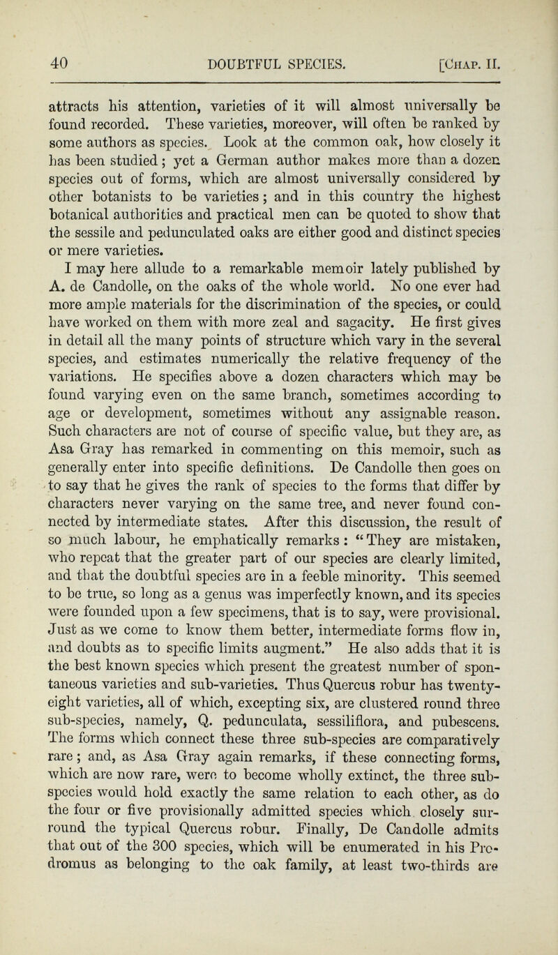 attracts his attention, varieties of it will almost universally be found recorded. These varieties, moreover, will often be ranked by some authors as species. Look at the common oak, how closely it has been studied; yet a German author makes more than a dozen species out of forms, which are almost universally considered by other botanists to be varieties; and in this country the highest botanical authorities and practical men can be quoted to show that the sessile and pedunculated oaks are either good and distinct species or mere varieties. I may here allude to a remarkable memoir lately published by A. de Candolle, on the oaks of the whole world. No one ever had more ample materials for the discrimination of the species, or could have worked on them with more zeal and sagacity. He first gives in detail all the many points of structure which vary in the several species, and estimates numerically the relative frequency of the variations. He specifies above a dozen characters which may be found varying even on the same branch, sometimes according to age or development, sometimes without any assignable reason. Such characters are not of course of specific value, but they are, as Asa Gray has remarked in commenting on this memoir, such as generally enter into specific definitions. De Candolle then goes on to say that he gives the rank of species to the forms that differ by characters never varying on the same tree, and never found con nected by intermediate states. After this discussion, the result of so much labour, he emphatically remarks : “ They are mistaken, who repeat that the greater part of our species are clearly limited, and that the doubtful species are in a feeble minority. This seemed to be true, so long as a genus was imperfectly known, and its species were founded upon a few specimens, that is to say, were provisional. Just as we come to know them better, intermediate forms flow in, and doubts as to specific limits augment.” He also adds that it is the best known species which present the greatest number of spon taneous varieties and sub-varieties. Thus Quercus robur has twenty- eight varieties, all of which, excepting six, are clustered round three sub-species, namely, Q. pedunculata, sessiliflora, and pubescens. The forms which connect these three sub-species are comparatively rare; and, as Asa Gray again remarks, if these connecting forms, which are now rare, were to become wholly extinct, the three sub species would hold exactly the same relation to each other, as do the four or five provisionally admitted species which closely sur round the typical Quercus robur. Finally, De Candolle admits that out of the 300 species, which will be enumerated in his Prc- dromus as belonging to the oak family, at least two-thirds are