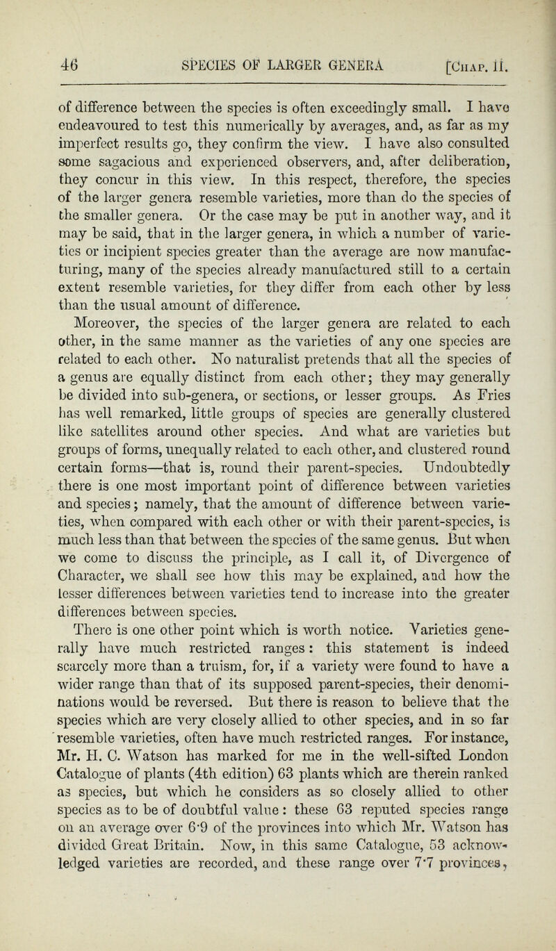 of difference between the species is often exceedingly small. I have endeavoured to test this numerically by averages, and, as far as my imperfect results go, they confirm the view. I have also consulted some sagacious and experienced observers, and, after deliberation, they concur in this view. In this respect, therefore, the species of the larger genera resemble varieties, more than do the species of the smaller genera. Or the case may be put in another way, and it may be said, that in the larger genera, in which a number of varie ties or incipient species greater than the average are now manufac turing, many of the species already manufactured still to a certain extent resemble varieties, for they differ from each other by less than the usual amount of difference. Moreover, the species of the larger genera are related to each other, in the same manner as the varieties of any one species are related to each other. No naturalist pretends that all the species of a genus are equally distinct from each other; they may generally be divided into sub-genera, or sections, or lesser groups. As Fries has well remarked, little groups of species are generally clustered like satellites around other species. And what are varieties but groups of forms, unequally related to each other, and clustered round certain forms—that is, round their parent-species. Undoubtedly there is one most important point of difference between varieties and species; namely, that the amount of difference between varie ties, when compared with each other or with their parent-species, is much less than that between the species of the same genus. But when we come to discuss the principle, as I call it, of Divergence of Character, we shall see how this may be explained, and how the Lesser differences between varieties tend to increase into the greater differences between species. There is one other point which is worth notice. Varieties gene rally have much restricted ranges: this statement is indeed scarcely more than a truism, for, if a variety were found to have a wider range than that of its supposed parent-species, their denomi nations would be reversed. But there is reason to believe that the species which are very closely allied to other species, and in so far resemble varieties, often have much restricted ranges. For instance, Mr. H. C. Watson has marked for me in the well-sifted London Catalogue of plants (4th edition) 63 plants which are therein ranked as species, but which he considers as so closely allied to other species as to be of doubtful value : these 63 reputed species range on an average over 6'9 of the provinces into which Mr. Watson has divided Great Britain. Now, in this same Catalogue, 53 acknow ledged varieties are recorded, and these range over 7’7 provinces,