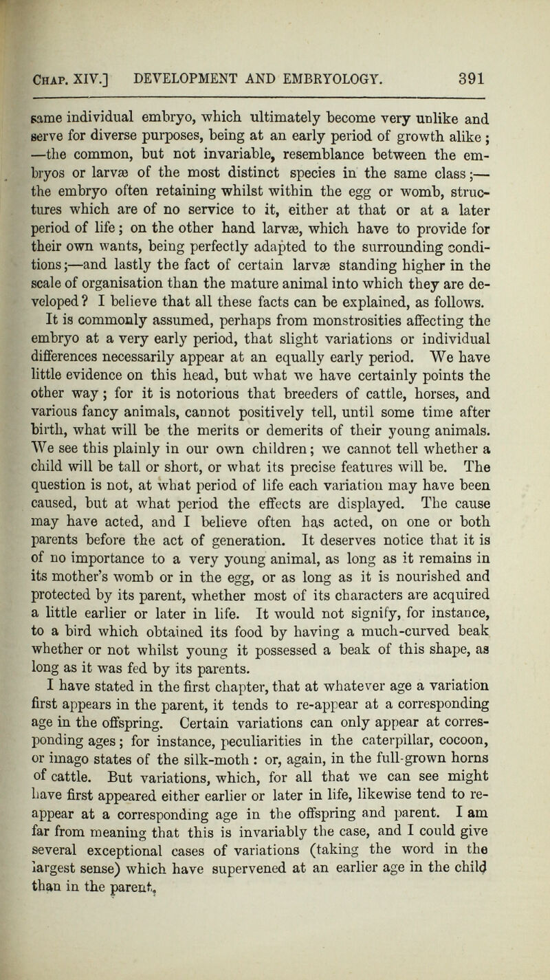 same individual embryo, which ultimately become very UDlike and serve for diverse purposes, being at an early period of growth alike ; —the common, but not invariable, resemblance between the em bryos or larva) of the most distinct species in the same class;— the embryo often retaining whilst within the egg or womb, struc tures which are of no service to it, either at that or at a later period of life; on the other hand larva), which have to provide for their own wants, being perfectly adapted to the surrounding condi tions ;—and lastly the fact of certain larva) standing higher in the scale of organisation than the mature animal into which they are de veloped ? I believe that all these facts can be explained, as follows. It is commonly assumed, perhaps from monstrosities affecting the embryo at a very early period, that slight variations or individual differences necessarily appear at an equally early period. We have little evidence on this head, but what we have certainly points the other way; for it is notorious that breeders of cattle, horses, and various fancy animals, cannot positively tell, until some time after birth, what will be the merits or demerits of their young animals. We see this plainly in our own children; we cannot tell whether a child will be tall or short, or what its precise features will be. The question is not, at what period of life each variation may have been caused, but at what period the effects are displayed. The cause may have acted, and I believe often has acted, on one or both parents before the act of generation. It deserves notice that it is of no importance to a very young animal, as long as it remains in its mother’s womb or in the egg, or as long as it is nourished and protected by its parent, whether most of its characters are acquired a little earlier or later in life. It would not signify, for instance, to a bird which obtained its food by having a much-curved beak whether or not whilst young it possessed a beak of this shape, as long as it was fed by its parents. I have stated in the first chapter, that at whatever age a variation first appears in the parent, it tends to re-appear at a corresponding age in the offspring. Certain variations can only appear at corres ponding ages; for instance, peculiarities in the caterpillar, cocoon, or imago states of the silk-moth : or, again, in the full-grown horns of cattle. But variations, which, for all that we can see might have first appeared either earlier or later in life, likewise tend to re appear at a corresponding age in the offspring and parent. I am far from meaning that this is invariably the case, and I could give several exceptional cases of variations (taking the word in the largest sense) which have supervened at an earlier age in the child than in the parent.