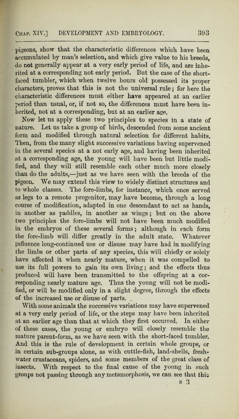 Chap. XIV..] DEVELOPMENT AND EMBRYOLOGY. 393 pigeons, show that the characteristic differences which have been accumulated by man’s selection, and which give value to his breeds, do not generally appear at a very early period of life, and are inhe rited at a corresponding not early period. But the case of the short faced tumbler, which when twelve hours old possessed its proper characters, proves that this is not the universal rule; for here the characteristic differences must either have appeared at an earlier period than usual, or, if not so, the differences must have been in herited, not at a corresponding, but at an earlier age. Now let us apply these two principles to species in a state of nature. Let us take a group of birds, descended from some ancient form and modified through natural selection for different habits. Then, from the many slight successive variations having supervened in the several species at a not early age, and having been inherited at a corresponding age, the young will have been but little modi fied, and they will still resemble each other much more closely than do the adults,—just as we have seen with the breeds of the pigeon. We may extend this view to widely distinct structures and to whole classes. The fore-limbs, for instance, which once served as legs to a remote progenitor, may have become, through a long course of modification, adapted in one descendant to act as hands, in another as paddles, in another as wings; but on the above two principles the fore-limbs will not have been much modified in the embryos of these several forms; although in each form the fore-limb will differ greatly in the adult state. Whatever influence long-continued use or disuse may have had in modifying the limbs or other parts of any species, this will chiefly or solely have affected it when nearly mature, when it was compelled to use its full powers to gain its own living; and the effects thus produced will have been transmitted to the offspring at a cor responding nearly mature age. Thus the young will not be modi fied, or will be modified only in a slight degree, through the effects of the increased use or disuse of parts. With some animals the successive variations may have supervened at a very early period of life, or the steps may have been inherited at an earlier age than that at which they first occurred. In either of these cases, the young or embryo will closely resemble the mature parent-form, as we have seen with the short-faced tumbler. And this is the rule of development in certain whole groups, or in certain sub-groups alone, as with cuttle-fish, land-shells, fresh water crustaceans, spiders, and some members of the great class of insects. With respect to the final cause of the young in such groups not passing through any metamorphosis, we can see that this s 3