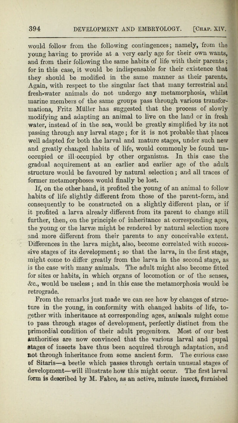 would follow from the following contingences; namely, from the young having to provide at a very early age for their own wants, and from their following the same habits of life with their parents ; for in this case, it would he indispensable for their existence that they should be modified in the same manner as their parents. Again, with respect to the singular fact that many terrestrial and fresh-water animals do not undergo any metamorphosis, whilst marine members of the same groups pass through various transfor mations, Fritz Miiller has suggested that the process of slowly modifying and adapting an animal to live on the land or in fresh water, instead of in the sea, would be greatly simplified by its not passing through any larval stage ; for it is not probable that places well adapted for both the larval and mature stages, under such new and greatly changed habits of life, would commonly be found un occupied or ill-occupied by other organisms. In this case the gradual acquirement at an earlier and earlier age of the adult structure would be favoured by natural selection; and all traces of former metamorphoses would finally be lost. If, on the other hand, it profited the young of an animal to follow habits of life slightly different from those of the parent-form, and consequently to be constructed on a slightly different plan, or if it profited a larva already different from its parent to change still further, then, on the principle of inheritance at corresponding ages, the young or the larva? might be rendered by natural selection more and more different from their parents to any conceivable extent. Differences in the larva might, also, become correlated with succes sive stages of its development; so that the larva, in the first stage, might come to differ greatly from the larva in the second stage, as is the case with many animals. The adult might also become fitted for sites or habits, in which organs of locomotion or of the senses, Ac., would be useless ; and in this case the metamorphosis would be retrograde. From the remarks just made we can see how by changes of struc ture in the young, in conformity with changed habits of life, to gether with inheritance at corresponding ages, animals might come to pass through stages of development, perfectly distinct from the primordial condition of their adult progenitors. Most of our best authorities are now convinced that the various larval and pupal stages of insects have thus been acquired through adaptation, and not through inheritance from some ancient form. The curious case of Sitaris—a beetle which passes through certain unusual stages of development—will illustrate how this might occur. The first larval form is described by M. Fabre, as an active, minute insect, furnished