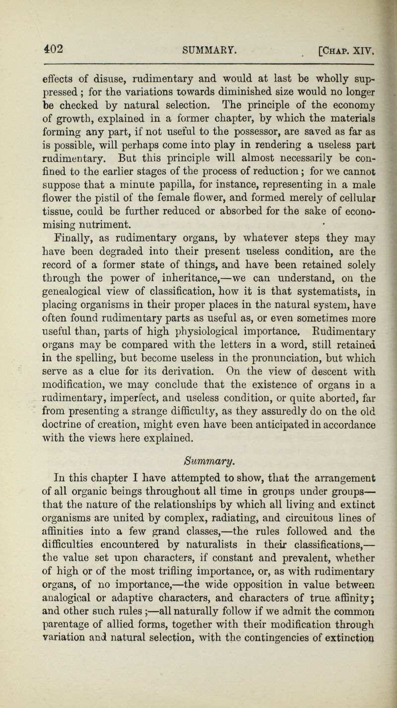 effects of disuse, rudimentary and would at last be wholly sup- pressed; for the variations towards diminished size would no longer be checked by natural selection. The principle of the economy of growth, explained in a former chapter, by which the materials forming any part, if not useful to the possessor, are saved as far as is possible, will perhaps come into play in rendering a useless part rudimentary. But this principle will almost necessarily be con fined to the earlier stages of the process of reduction; for we cannot suppose that a minute papilla, for instance, representing in a male flower the pistil of the female flower, and formed merely of cellular tissue, could be further reduced or absorbed for the sake of econo mising nutriment. Finally, as rudimentary organs, by whatever steps they may have been degraded into their present useless condition, are the record of a former state of things, and have been retained solely through the power of inheritance,—we can understand, on the genealogical view of classification, how it is that systematists, in placing organisms in their proper places in the natural system, have often found rudimentary parts as useful as, or even sometimes more useful than, parts of high physiological importance. Rudimentary organs may be compared with the letters in a word, still retained in the spelling, but become useless in the pronunciation, but which serve as a clue for its derivation. On the view of descent with modification, we may conclude that the existence of organs in a rudimentary, imperfect, and useless condition, or quite aborted, far from presenting a strange difficulty, as they assuredly do on the old doctrine of creation, might even have been anticipated in accordance with the views here explained. Summary. In this chapter I have attempted to show, that the arrangement of all organic beings throughout all time in groups under groups— that the nature of the relationships by which all living and extinct organisms are united by complex, radiating, and circuitous lines of affinities into a few grand classes,—the rules followed and the difficulties encountered by naturalists in their classifications,— the value set upon characters, if constant and prevalent, whether of high or of the most trifling importance, or, as with rudimentary organs, of no importance,—the wide opposition in value between analogical or adaptive characters, and characters of true, affinity; and other such rules;—all naturally follow if we admit the common parentage of allied forms, together with their modification through variation and natural selection, with the contingencies of extinction