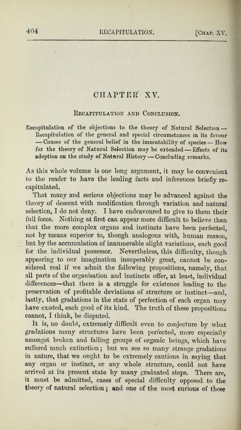 CHAPTER XY. Recapitulation and Conclusion. Recapitulation of the objections to the theory of Natural Selection — Recapitulation of the general and special circumstances in its favour — Causes of the general belief in the immutability of species — How far the theory of Natural Selection may be extended — Effects of its adoption on the study of Natural History — Concluding remarks. As this whole volume is one long argument, it may he convenient to the reader to have the leading facts and inferences briefly re capitulated. That many and serious objections may be advanced against the theory of descent with modification through variation and natural selection, I do not denjL I have endeavoured to give to them their full force. Nothing at first can appear more difficult to believe than that the more complex organs and instincts have been perfected, not by means superior to, though analogous with, human reason, but by the accumulation of innumerable slight variations, each good for the individual possessor. Nevertheless, this difficulty, though appearing to our imagination insuperably great, cannot be con sidered real if we admit the following propositions, namely, that all parts of the organisation and instincts offer, at least, individual differences—that there is a struggle for existence leading to the preservation of profitable deviations of structure or instinct—and, lastly, that gradations in the state of perfection of each organ may have existed, each good of its kind. The truth of these proposition* - cannot, I think, be disputed. It is, no doubt, extremely difficult even to conjecture by what gradations many structures have been perfected, more especially amongst broken and failing groups of organic beings, which have suffered much extinction; but we see so many strange gradations in nature, that we ought to be extremely cautious in saying that any organ or instinct, or any whole structure, could not have arrived at its present state by many graduated steps. There are, it must be admitted, cases of special difficulty opposed to the theory of natural selection; and one of the most curious of these