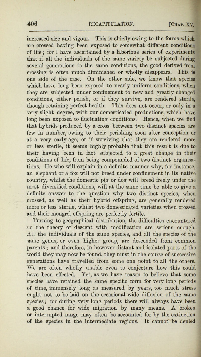 increased size and vigour. This is chiefly owing to the forms which are crossed having been exposed to somewhat different conditions of life ; for I have ascertained by a laborious series of experiments that if all the individuals of the same variety be subjected during several generations to the same conditions, the good derived from crossing is often much diminished or wholly disappears. This is one side of the case. On the other side, we know that species which have long been exposed to nearly uniform conditions, when they are subjected under confinement to new and greatly changed conditions, either perish, or if they survive, are rendered sterile, though retaining perfect health. This does not occur, or only in a very slight degree, with our domesticated productions, which have long been exposed to fluctuating conditions. Hence, when we find that hybrids produced by a cross between two distinct species are few in number, owing to their perishing soon after conception or at a very early age, or if surviving that they are rendered more or less sterile, it seems highly probable that this result is due to their having been in fact subjected to a great change in their conditions of life, from being compounded of two distinct organisa tions. He who will explain in a definite manner why, for instance, an elephant or a fox will not breed under confinement in its native country, whilst the domestic pig or dog will breed freely under the most diversified conditions, will at the same time be able to give a definite answer to the question why two distinct species, when crossed, as well as their hybrid offspring, are generally rendered more or less sterile, whilst two domesticated varieties when crossed and their mongrel offspring are perfectly fertile. Turning to geographical distribution, the difficulties encountered on the theory of descent with modification are serious enough. All the individuals of the same species, and all the species of the same genus, or even higher group, are descended from common parents ; and therefore, in however distant and isolated parts of the world they may now be found, they must in the course of successive generations have travelled from some one point to all the others. We are often wholly unable even to conjecture how this could have been effected. Yet, as we have reason to believe that some species have retained the same specific form for very long periods of time, immensely long as measured by years, too much stress ought not to be laid on the occasional wide diffusion of the same species ; for during very long periods there will always have been a good chance for wide migration by many means. A broken or interrupted range may often be accounted for by the extinction of the species in the intermediate regions. It cannot be denied