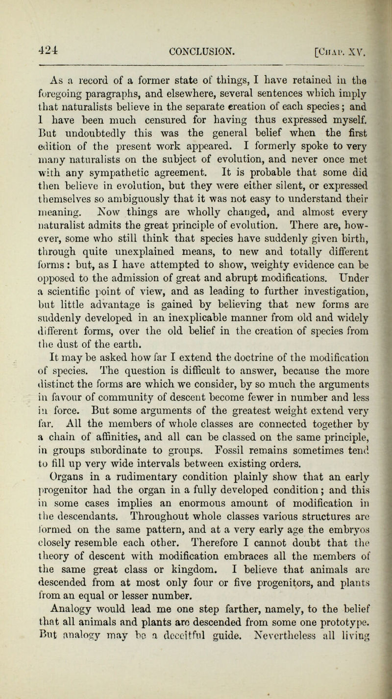 As a record of a former state of things, I have retained in the foregoing paragraphs, and elsewhere, several sentences which imply that naturalists believe in the separate creation of each species; and 1 have been much censured for having thus expressed myself. But undoubtedly this was the general belief when the first edition of the present work appeared. I formerly spoke to very many naturalists on the subject of evolution, and never once met with any sympathetic agreement. It is probable that some did then believe in evolution, but they were either silent, or expressed themselves so ambiguously that it was not easy to understand their meaning. Now things are wholly changed, and almost every naturalist admits the great principle of evolution. There are, how ever, some who still think that species have suddenly given birth, through quite unexplained means, to new and totally different forms : but, as I have attempted to show, weighty evidence can be opposed to the admission of great and abrupt modifications. Under a scientific point of view, and as leading to further investigation, but little advantage is gained by believing that new forms are suddenly developed in an inexplicable manner from old and widely different forms, over the old belief in the creation of species from the dust of the earth. It may be asked how far I extend the doctrine of the modification of species. The question is difficult to answer, because the more distinct the forms are which we consider, by so much the arguments in favour of community of descent become fewer in number and less in force. But some arguments of the greatest weight extend very far. All the members of whole classes are connected together by a chain of affinities, and all can be classed on the same principle, in groups subordinate to groups. Fossil remains sometimes tend to fill up very wide intervals between existing orders. Organs in a rudimentary condition plainly show that an early progenitor had the organ in a fully developed condition; and this in some cases implies an enormous amount of modification in the descendants. Throughout whole classes various structures are formed on the same pattern, and at a very early age the embryos closely resemble each other. Therefore I cannot doubt that the theory of descent with modification embraces all the members of the same great class or kingdom. I believe that animals are descended from at most only four or five progenitors, and plants from an equal or lesser number. Analogy would lead me one step farther, namely, to the belief that all animals and plants are descended from some one prototype. But analogy may be a deceitful guide. Nevertheless all living