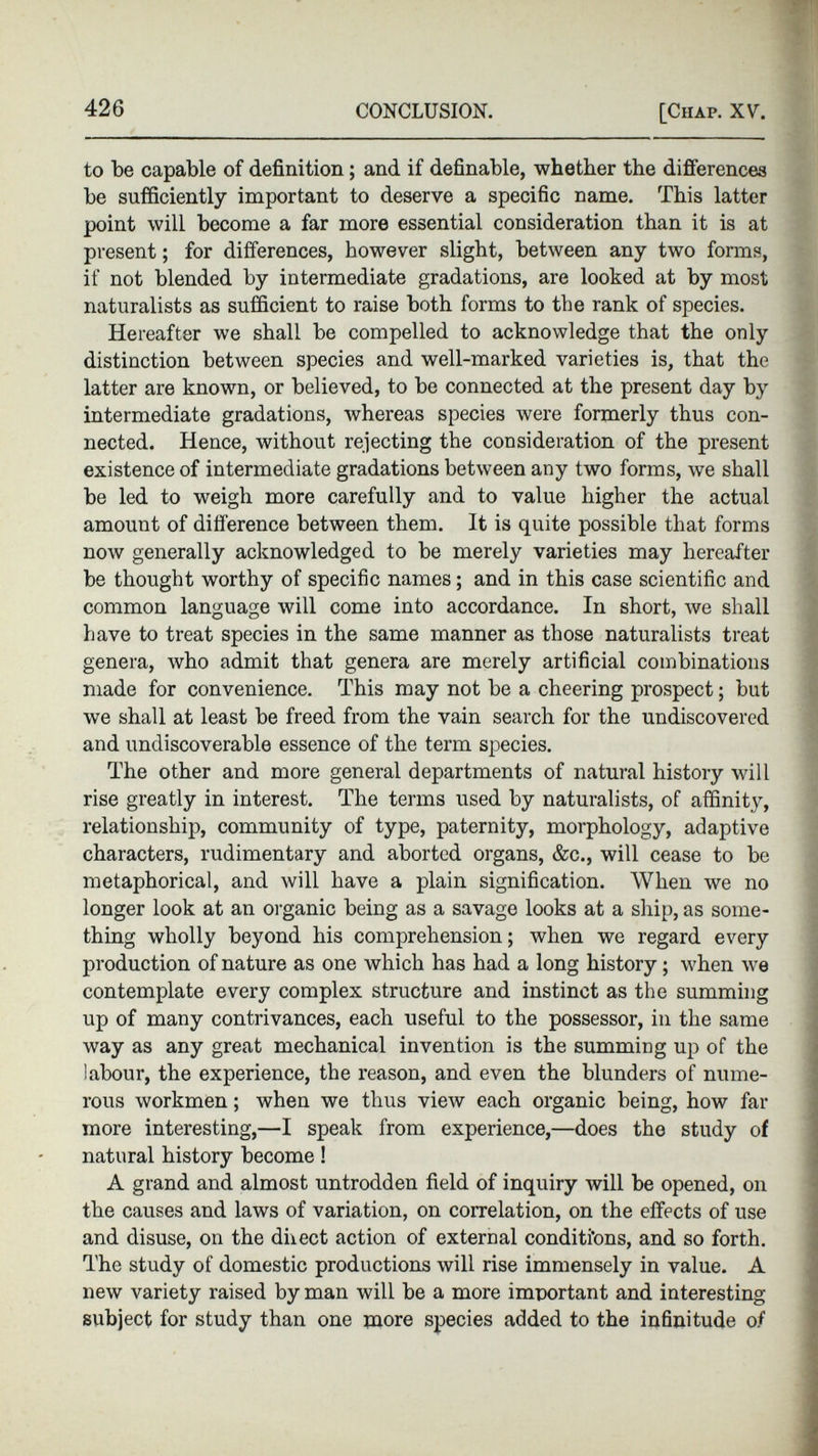 to be capable of definition; and if definable, whether the differences be sufficiently important to deserve a specific name. This latter point will become a far more essential consideration than it is at present; for differences, however slight, between any two forms, if not blended by intermediate gradations, are looked at by most naturalists as sufficient to raise both forms to the rank of species. Hereafter we shall be compelled to acknowledge that the only distinction between species and well-marked varieties is, that the latter are known, or believed, to be connected at the present day by intermediate gradations, whereas species were formerly thus con nected. Hence, without rejecting the consideration of the present existence of intermediate gradations between any two forms, we shall be led to weigh more carefully and to value higher the actual amount of difference between them. It is quite possible that forms now generally acknowledged to be merely varieties may hereafter be thought worthy of specific names; and in this case scientific and common language will come into accordance. In short, we shall have to treat species in the same manner as those naturalists treat genera, who admit that genera are merely artificial combinations made for convenience. This may not be a cheering prospect; but we shall at least be freed from the vain search for the undiscovered and undiscoverable essence of the term species. The other and more general departments of natural history will rise greatly in interest. The terms used by naturalists, of affinity, relationship, community of type, paternity, morphology, adaptive characters, rudimentary and aborted organs, &c., will cease to be metaphorical, and will have a plain signification. When we no longer look at an organic being as a savage looks at a ship, as some thing wholly beyond his comprehension; when we regard every production of nature as one which has had a long history; when we contemplate every complex structure and instinct as the summing up of many contrivances, each useful to the possessor, in the same way as any great mechanical invention is the summing up of the labour, the experience, the reason, and even the blunders of nume rous workmen; when we thus view each organic being, how far more interesting,—I speak from experience,—does the study of natural history become! A grand and almost untrodden field of inquiry will be opened, on the causes and laws of variation, on correlation, on the effects of use and disuse, on the direct action of external conditions, and so forth. The study of domestic productions will rise immensely in value. A new variety raised by man will be a more important and interesting- subject for study than one more species added to the infinitude of