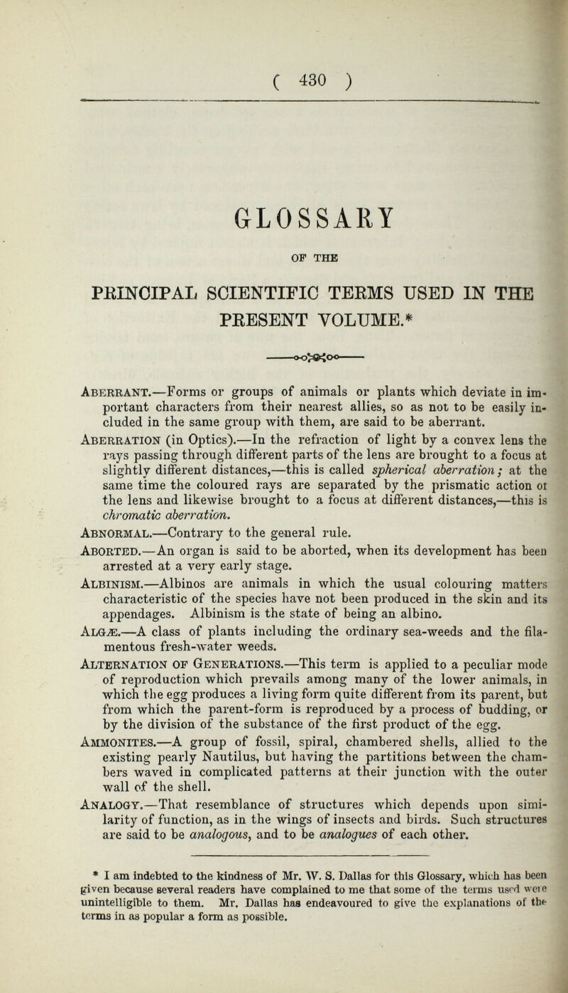 GLOSSARY OP THE PRINCIPAL SCIENTIFIC TERMS USED IN THE PRESENT VOLUME.* Aberrant. —Forms or groups of animals or plants which deviate in im portant characters from their nearest allies, so as not to be easily in cluded in the same group with them, are said to be aberrant. Aberration (in Optics).—In the refraction of light by a convex lens the rays passing through different parts of the lens are brought to a focus at slightly different distances,—this is called spherical aberration; at the same time the coloured rays are separated by the prismatic action ot the lens and likewise brought to a focus at different distances,—this is chromatic aberration. Abnormal. —Contrary to the general rule. Aborted. —An organ is said to be aborted, when its development has beeu arrested at a very early stage. Albinism. —Albinos are animals in which the usual colouring matters characteristic of the species have not been produced in the skin and its appendages. Albinism is the state of being an albino. Algæ. —A class of plants including the ordinary sea-weeds and the fila mentous fresh-water weeds. Alternation of Generations. —This term is applied to a peculiar mode of reproduction which prevails among many of the lower animals, in which the egg produces a living form quite different from its parent, but from which the parent-form is reproduced by a process of budding, or by the division of the substance of the first product of the egg. Ammonites. —A group of fossil, spiral, chambered shells, allied to the existing pearly Nautilus, but having the partitions between the cham bers waved in complicated patterns at their junction with the outer wall o.f the shell. Analogy. —That resemblance of structures which depends upon simi larity of function, as in the wings of insects and birds. Such structures are said to be analogous, and to be analogues of each other. * I am indebted to the kindness of Mr. W. S. Dallas for this Glossary, which has been given because several readers have complained to me that some of the terms used woe unintelligible to them. Mr. Dallas has endeavoured to give the explanations of the terms in as popular a form as possible.