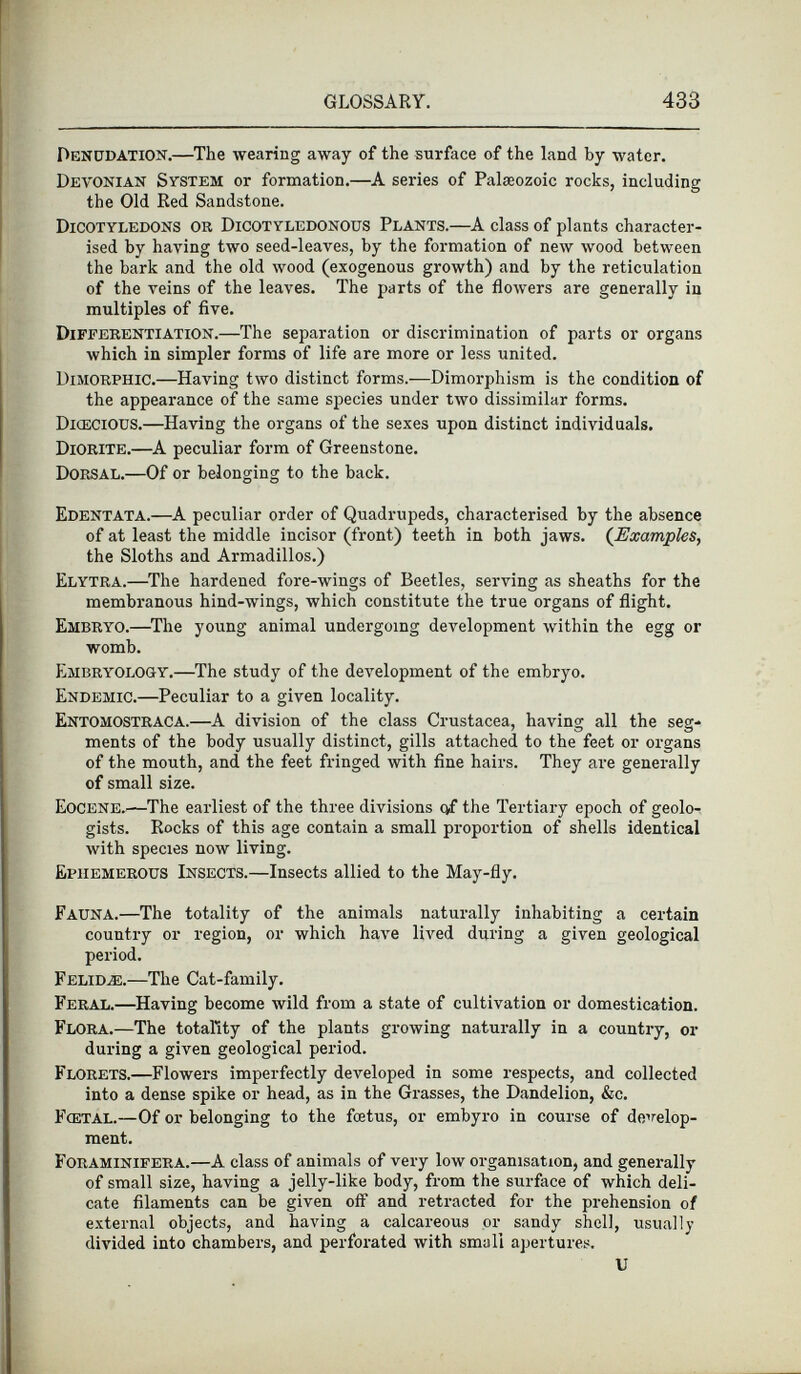 Denudation. —The wearing away of the surface of the land by water. Devonian System or formation.—A series of Palaeozoic rocks, including the Old Red Sandstone. Dicotyledons or Dicotyledonous Plants. —A class of plants character ised by having two seed-leaves, by the formation of new wood between the bark and the old wood (exogenous growth) and by the reticulation of the veins of the leaves. The parts of the flowers are generally in multiples of five. Differentiation. —The separation or discrimination of parts or organs which in simpler forms of life are more or less united. Dimorphic. —Having two distinct forms.—Dimorphism is the condition of the appearance of the same species under two dissimilar forms. Dioecious. —Having the organs of the sexes upon distinct individuals. Diorite. —A peculiar form of Greenstone. Dorsal. —Of or belonging to the back. Edentata. —A peculiar order of Quadrupeds, characterised by the absence of at least the middle incisor (front) teeth in both jaws. ( Examples , the Sloths and Armadillos.) Elytra. —The hardened fore-wings of Beetles, serving as sheaths for the membranous hind-wings, which constitute the true organs of flight. Embryo. —The young animal undergoing development within the egg or womb. Embryology. —The study of the development of the embryo. Endemic. —Peculiar to a given locality. Entomostraca.— A division of the class Crustacea, having all the seg ments of the body usually distinct, gills attached to the feet or organs of the mouth, and the feet fringed with fine hairs. They are generally of small size. Eocene. —The earliest of the three divisions of the Tertiary epoch of geolo gists. Rocks of this age contain a small proportion of shells identical with species now living. Ephemerous Insects. —Insects allied to the May-fly. Fauna. —The totality of the animals naturally inhabiting a certain country or region, or which have lived during a given geological period. Felidæ. —The Cat-family. Feral. —Having become wild from a state of cultivation or domestication. Flora.—T he totality of the plants growing naturally in a country, or during a given geological period. Florets. —Flowers imperfectly developed in some respects, and collected into a dense spike or head, as in the Grasses, the Dandelion, &c. Fœtal. —Of or belonging to the foetus, or embyro in course of develop ment. Foraminifera. —A class of animals of very low organisation, and generally of small size, having a jelly-like body, from the surface of which deli cate filaments can be given off and retracted for the prehension of external objects, and having a calcareous or sandy shell, usually divided into chambers, and perforated with small apertures. U